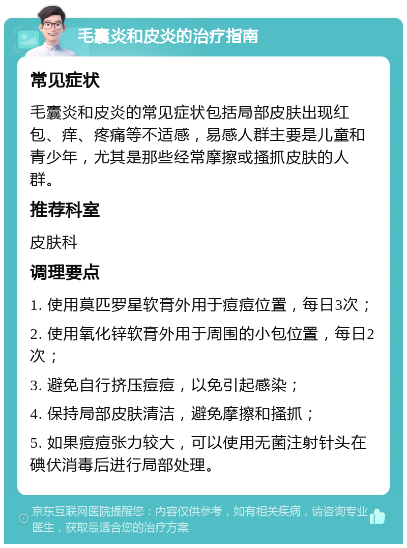 毛囊炎和皮炎的治疗指南 常见症状 毛囊炎和皮炎的常见症状包括局部皮肤出现红包、痒、疼痛等不适感，易感人群主要是儿童和青少年，尤其是那些经常摩擦或搔抓皮肤的人群。 推荐科室 皮肤科 调理要点 1. 使用莫匹罗星软膏外用于痘痘位置，每日3次； 2. 使用氧化锌软膏外用于周围的小包位置，每日2次； 3. 避免自行挤压痘痘，以免引起感染； 4. 保持局部皮肤清洁，避免摩擦和搔抓； 5. 如果痘痘张力较大，可以使用无菌注射针头在碘伏消毒后进行局部处理。