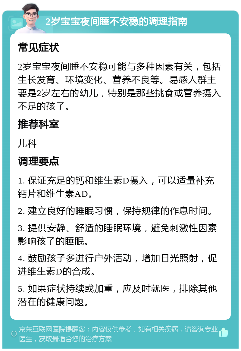 2岁宝宝夜间睡不安稳的调理指南 常见症状 2岁宝宝夜间睡不安稳可能与多种因素有关，包括生长发育、环境变化、营养不良等。易感人群主要是2岁左右的幼儿，特别是那些挑食或营养摄入不足的孩子。 推荐科室 儿科 调理要点 1. 保证充足的钙和维生素D摄入，可以适量补充钙片和维生素AD。 2. 建立良好的睡眠习惯，保持规律的作息时间。 3. 提供安静、舒适的睡眠环境，避免刺激性因素影响孩子的睡眠。 4. 鼓励孩子多进行户外活动，增加日光照射，促进维生素D的合成。 5. 如果症状持续或加重，应及时就医，排除其他潜在的健康问题。