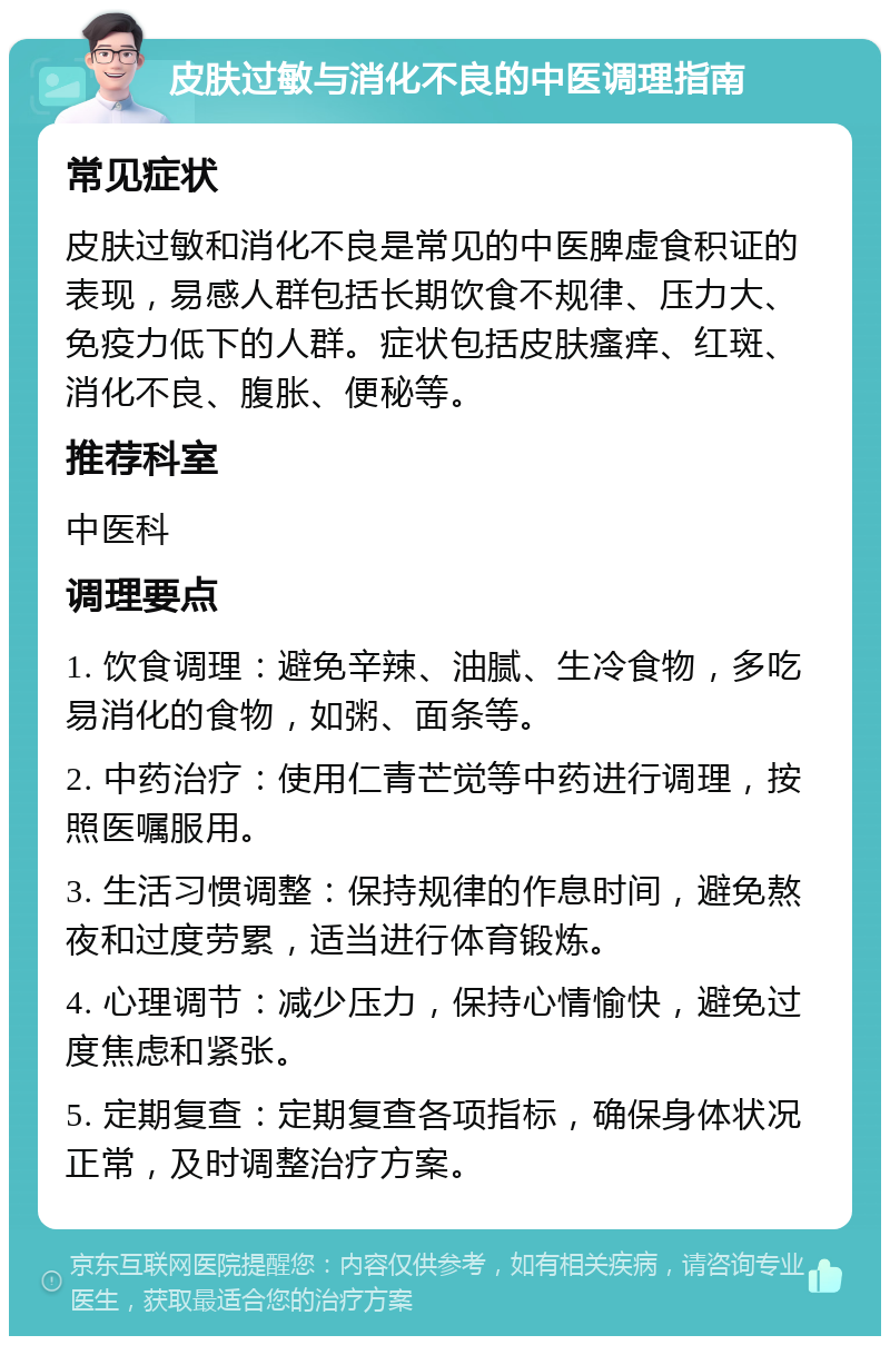 皮肤过敏与消化不良的中医调理指南 常见症状 皮肤过敏和消化不良是常见的中医脾虚食积证的表现，易感人群包括长期饮食不规律、压力大、免疫力低下的人群。症状包括皮肤瘙痒、红斑、消化不良、腹胀、便秘等。 推荐科室 中医科 调理要点 1. 饮食调理：避免辛辣、油腻、生冷食物，多吃易消化的食物，如粥、面条等。 2. 中药治疗：使用仁青芒觉等中药进行调理，按照医嘱服用。 3. 生活习惯调整：保持规律的作息时间，避免熬夜和过度劳累，适当进行体育锻炼。 4. 心理调节：减少压力，保持心情愉快，避免过度焦虑和紧张。 5. 定期复查：定期复查各项指标，确保身体状况正常，及时调整治疗方案。