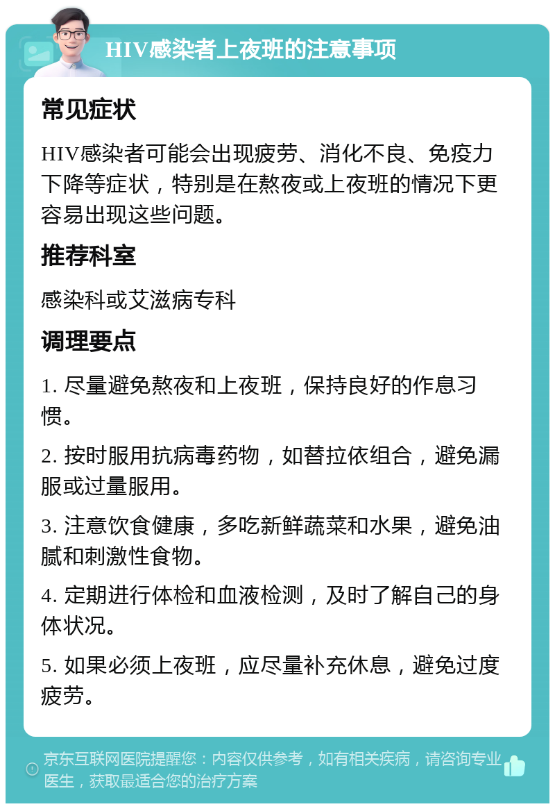 HIV感染者上夜班的注意事项 常见症状 HIV感染者可能会出现疲劳、消化不良、免疫力下降等症状，特别是在熬夜或上夜班的情况下更容易出现这些问题。 推荐科室 感染科或艾滋病专科 调理要点 1. 尽量避免熬夜和上夜班，保持良好的作息习惯。 2. 按时服用抗病毒药物，如替拉依组合，避免漏服或过量服用。 3. 注意饮食健康，多吃新鲜蔬菜和水果，避免油腻和刺激性食物。 4. 定期进行体检和血液检测，及时了解自己的身体状况。 5. 如果必须上夜班，应尽量补充休息，避免过度疲劳。