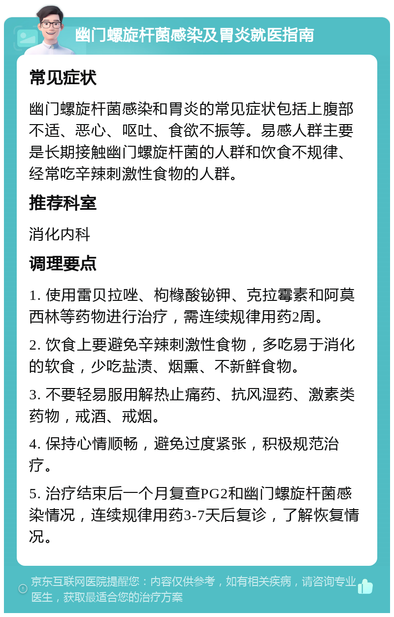 幽门螺旋杆菌感染及胃炎就医指南 常见症状 幽门螺旋杆菌感染和胃炎的常见症状包括上腹部不适、恶心、呕吐、食欲不振等。易感人群主要是长期接触幽门螺旋杆菌的人群和饮食不规律、经常吃辛辣刺激性食物的人群。 推荐科室 消化内科 调理要点 1. 使用雷贝拉唑、枸橼酸铋钾、克拉霉素和阿莫西林等药物进行治疗，需连续规律用药2周。 2. 饮食上要避免辛辣刺激性食物，多吃易于消化的软食，少吃盐渍、烟熏、不新鲜食物。 3. 不要轻易服用解热止痛药、抗风湿药、激素类药物，戒酒、戒烟。 4. 保持心情顺畅，避免过度紧张，积极规范治疗。 5. 治疗结束后一个月复查PG2和幽门螺旋杆菌感染情况，连续规律用药3-7天后复诊，了解恢复情况。