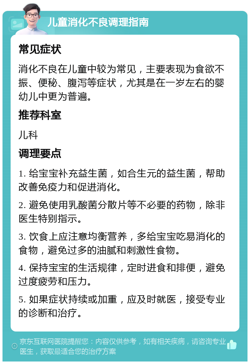 儿童消化不良调理指南 常见症状 消化不良在儿童中较为常见，主要表现为食欲不振、便秘、腹泻等症状，尤其是在一岁左右的婴幼儿中更为普遍。 推荐科室 儿科 调理要点 1. 给宝宝补充益生菌，如合生元的益生菌，帮助改善免疫力和促进消化。 2. 避免使用乳酸菌分散片等不必要的药物，除非医生特别指示。 3. 饮食上应注意均衡营养，多给宝宝吃易消化的食物，避免过多的油腻和刺激性食物。 4. 保持宝宝的生活规律，定时进食和排便，避免过度疲劳和压力。 5. 如果症状持续或加重，应及时就医，接受专业的诊断和治疗。