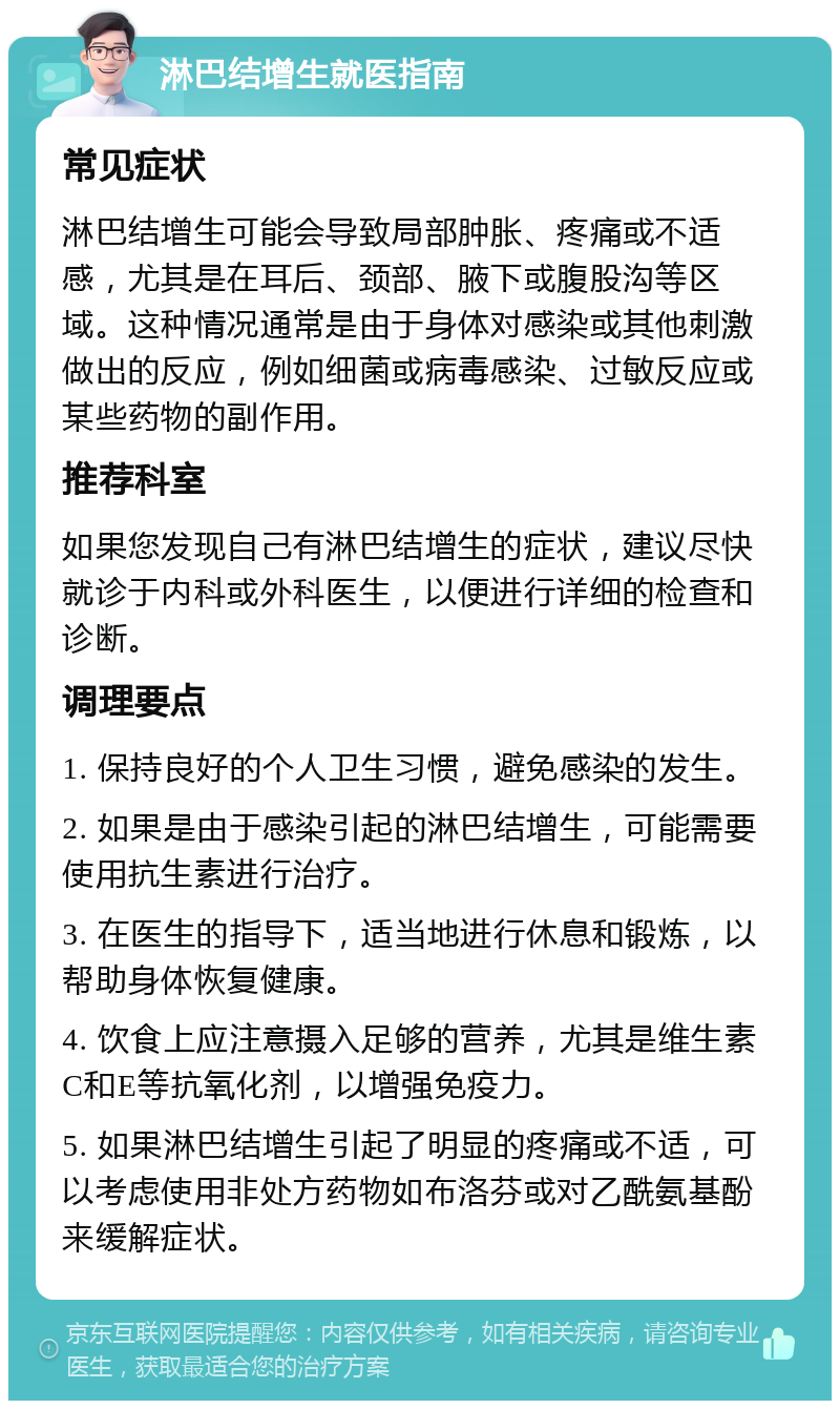 淋巴结增生就医指南 常见症状 淋巴结增生可能会导致局部肿胀、疼痛或不适感，尤其是在耳后、颈部、腋下或腹股沟等区域。这种情况通常是由于身体对感染或其他刺激做出的反应，例如细菌或病毒感染、过敏反应或某些药物的副作用。 推荐科室 如果您发现自己有淋巴结增生的症状，建议尽快就诊于内科或外科医生，以便进行详细的检查和诊断。 调理要点 1. 保持良好的个人卫生习惯，避免感染的发生。 2. 如果是由于感染引起的淋巴结增生，可能需要使用抗生素进行治疗。 3. 在医生的指导下，适当地进行休息和锻炼，以帮助身体恢复健康。 4. 饮食上应注意摄入足够的营养，尤其是维生素C和E等抗氧化剂，以增强免疫力。 5. 如果淋巴结增生引起了明显的疼痛或不适，可以考虑使用非处方药物如布洛芬或对乙酰氨基酚来缓解症状。