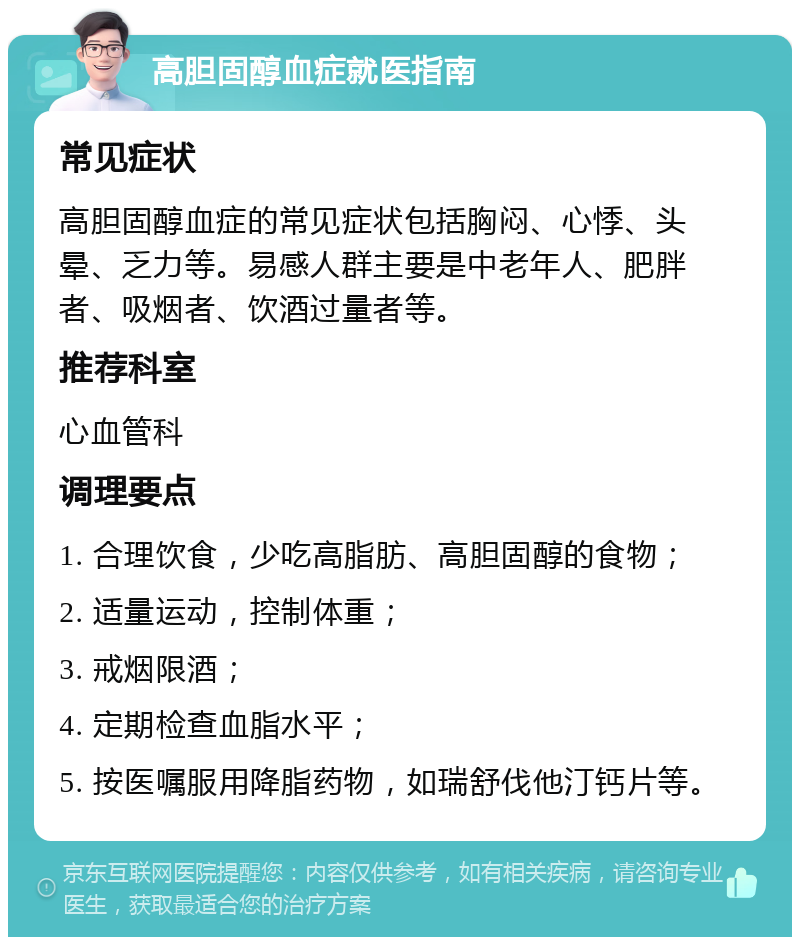 高胆固醇血症就医指南 常见症状 高胆固醇血症的常见症状包括胸闷、心悸、头晕、乏力等。易感人群主要是中老年人、肥胖者、吸烟者、饮酒过量者等。 推荐科室 心血管科 调理要点 1. 合理饮食，少吃高脂肪、高胆固醇的食物； 2. 适量运动，控制体重； 3. 戒烟限酒； 4. 定期检查血脂水平； 5. 按医嘱服用降脂药物，如瑞舒伐他汀钙片等。