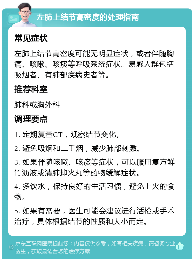 左肺上结节高密度的处理指南 常见症状 左肺上结节高密度可能无明显症状，或者伴随胸痛、咳嗽、咳痰等呼吸系统症状。易感人群包括吸烟者、有肺部疾病史者等。 推荐科室 肺科或胸外科 调理要点 1. 定期复查CT，观察结节变化。 2. 避免吸烟和二手烟，减少肺部刺激。 3. 如果伴随咳嗽、咳痰等症状，可以服用复方鲜竹沥液或清肺抑火丸等药物缓解症状。 4. 多饮水，保持良好的生活习惯，避免上火的食物。 5. 如果有需要，医生可能会建议进行活检或手术治疗，具体根据结节的性质和大小而定。