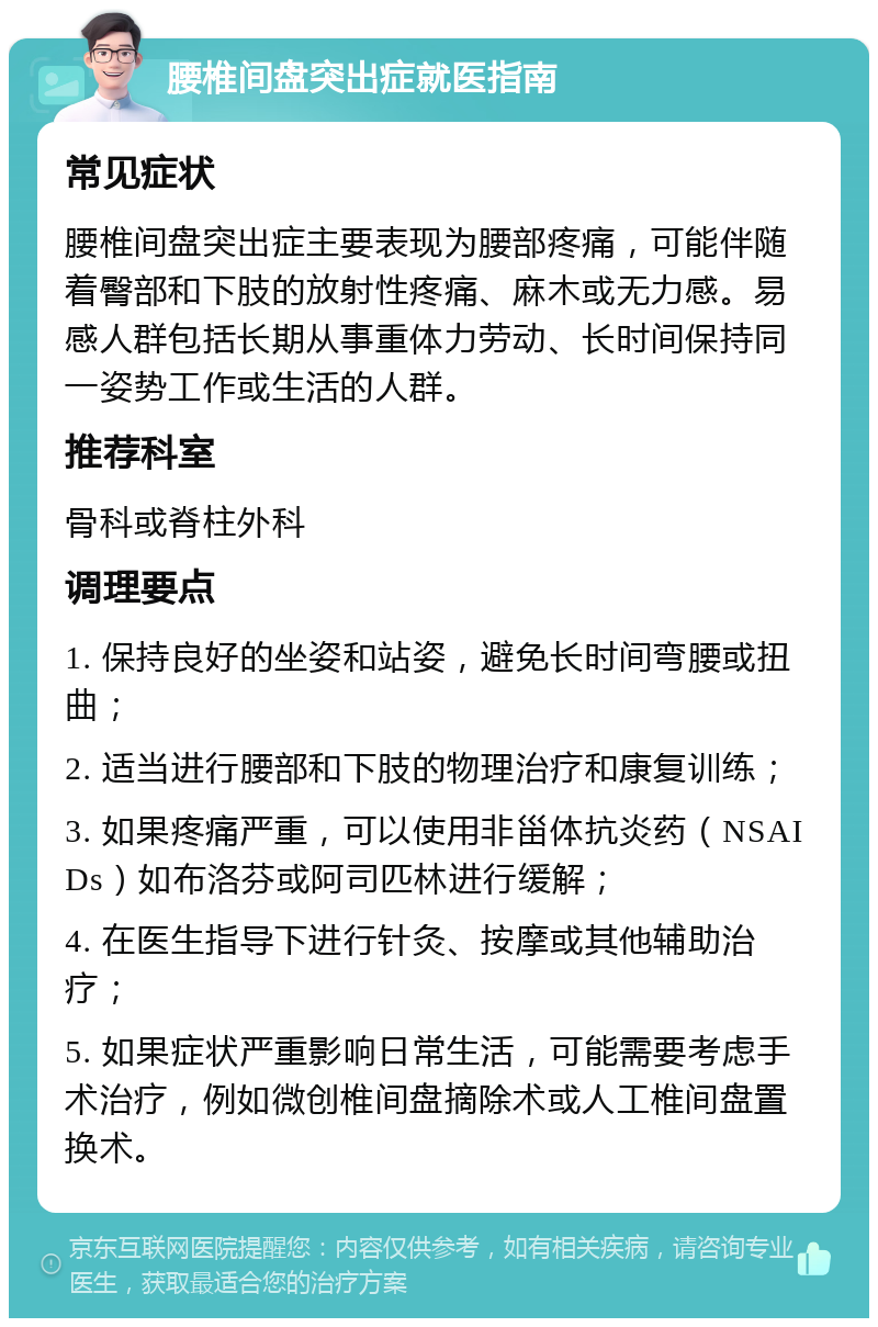 腰椎间盘突出症就医指南 常见症状 腰椎间盘突出症主要表现为腰部疼痛，可能伴随着臀部和下肢的放射性疼痛、麻木或无力感。易感人群包括长期从事重体力劳动、长时间保持同一姿势工作或生活的人群。 推荐科室 骨科或脊柱外科 调理要点 1. 保持良好的坐姿和站姿，避免长时间弯腰或扭曲； 2. 适当进行腰部和下肢的物理治疗和康复训练； 3. 如果疼痛严重，可以使用非甾体抗炎药（NSAIDs）如布洛芬或阿司匹林进行缓解； 4. 在医生指导下进行针灸、按摩或其他辅助治疗； 5. 如果症状严重影响日常生活，可能需要考虑手术治疗，例如微创椎间盘摘除术或人工椎间盘置换术。