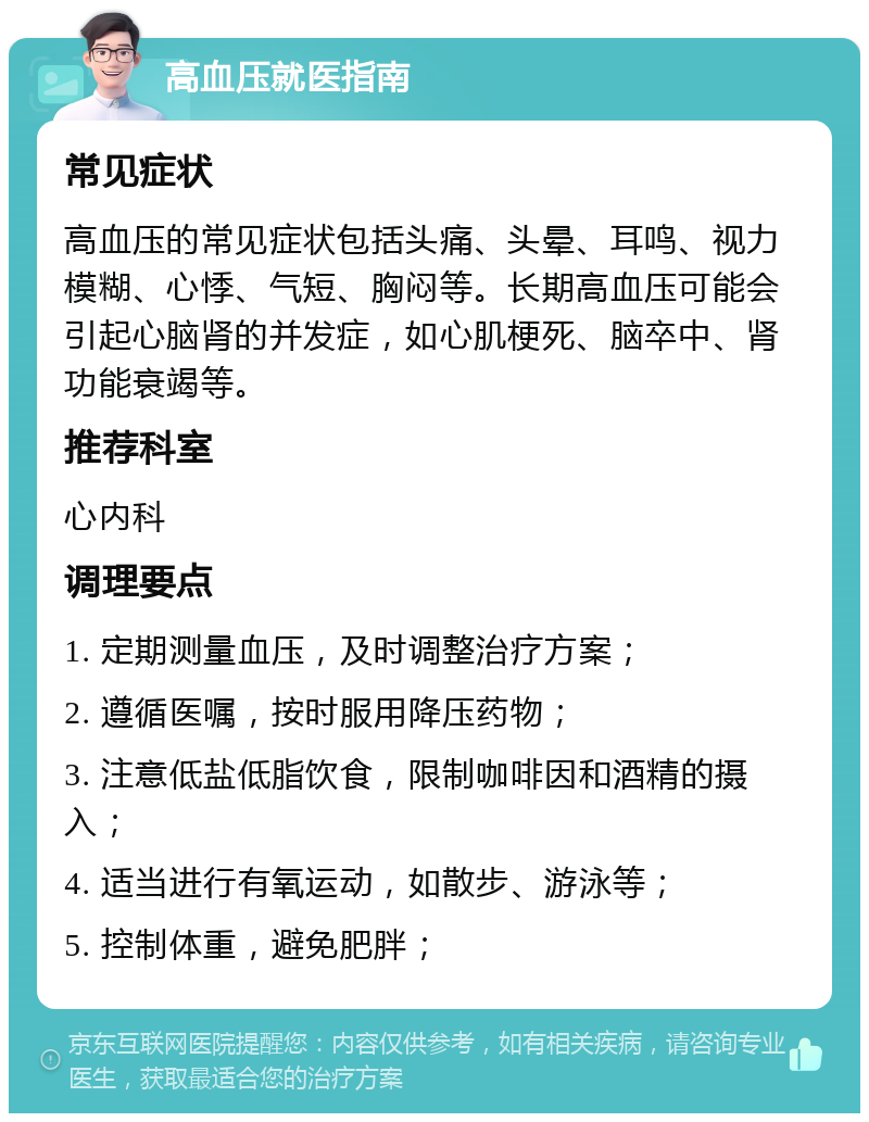 高血压就医指南 常见症状 高血压的常见症状包括头痛、头晕、耳鸣、视力模糊、心悸、气短、胸闷等。长期高血压可能会引起心脑肾的并发症，如心肌梗死、脑卒中、肾功能衰竭等。 推荐科室 心内科 调理要点 1. 定期测量血压，及时调整治疗方案； 2. 遵循医嘱，按时服用降压药物； 3. 注意低盐低脂饮食，限制咖啡因和酒精的摄入； 4. 适当进行有氧运动，如散步、游泳等； 5. 控制体重，避免肥胖；