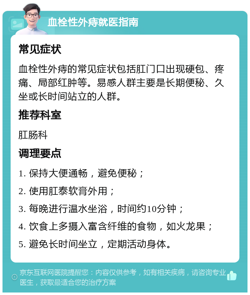 血栓性外痔就医指南 常见症状 血栓性外痔的常见症状包括肛门口出现硬包、疼痛、局部红肿等。易感人群主要是长期便秘、久坐或长时间站立的人群。 推荐科室 肛肠科 调理要点 1. 保持大便通畅，避免便秘； 2. 使用肛泰软膏外用； 3. 每晚进行温水坐浴，时间约10分钟； 4. 饮食上多摄入富含纤维的食物，如火龙果； 5. 避免长时间坐立，定期活动身体。