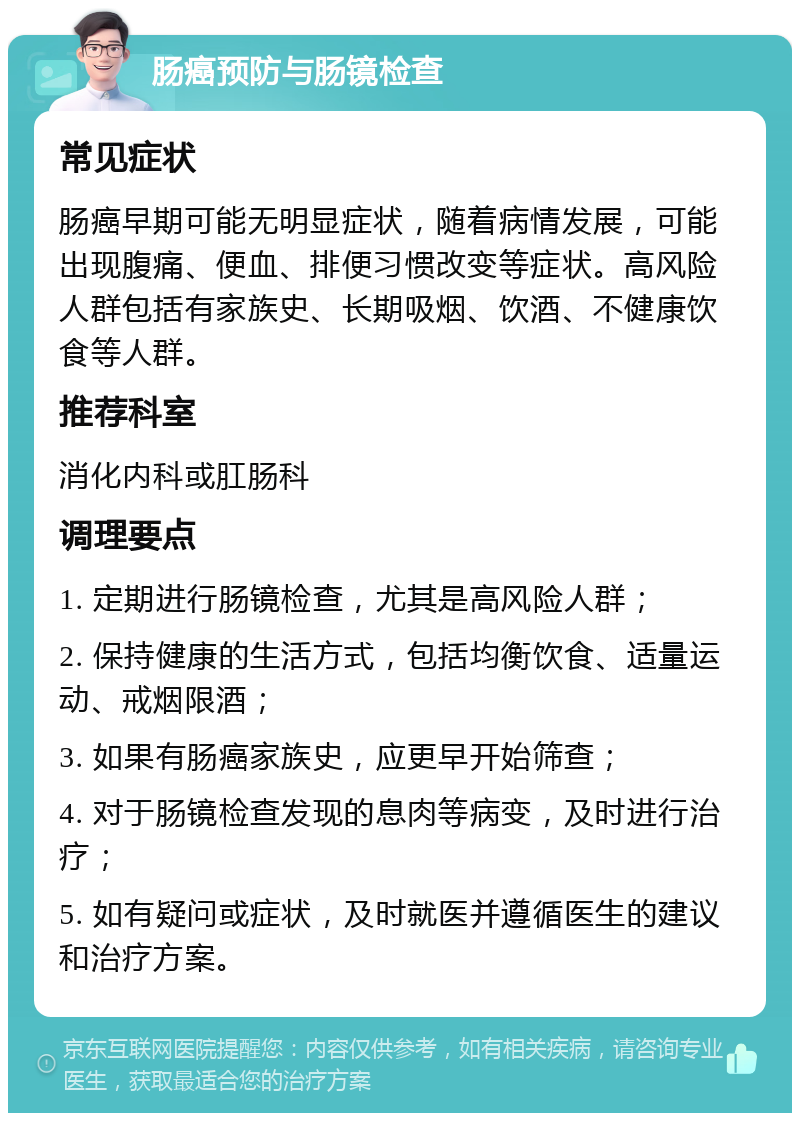 肠癌预防与肠镜检查 常见症状 肠癌早期可能无明显症状，随着病情发展，可能出现腹痛、便血、排便习惯改变等症状。高风险人群包括有家族史、长期吸烟、饮酒、不健康饮食等人群。 推荐科室 消化内科或肛肠科 调理要点 1. 定期进行肠镜检查，尤其是高风险人群； 2. 保持健康的生活方式，包括均衡饮食、适量运动、戒烟限酒； 3. 如果有肠癌家族史，应更早开始筛查； 4. 对于肠镜检查发现的息肉等病变，及时进行治疗； 5. 如有疑问或症状，及时就医并遵循医生的建议和治疗方案。