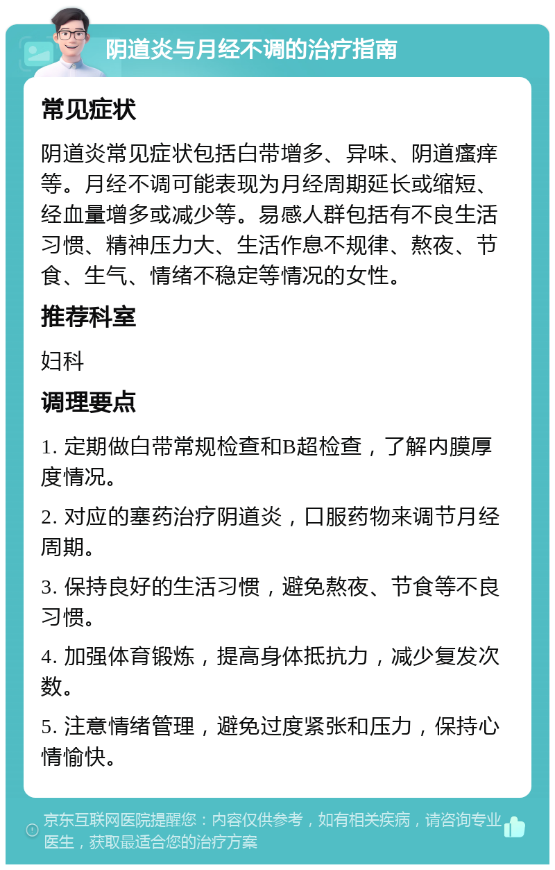 阴道炎与月经不调的治疗指南 常见症状 阴道炎常见症状包括白带增多、异味、阴道瘙痒等。月经不调可能表现为月经周期延长或缩短、经血量增多或减少等。易感人群包括有不良生活习惯、精神压力大、生活作息不规律、熬夜、节食、生气、情绪不稳定等情况的女性。 推荐科室 妇科 调理要点 1. 定期做白带常规检查和B超检查，了解内膜厚度情况。 2. 对应的塞药治疗阴道炎，口服药物来调节月经周期。 3. 保持良好的生活习惯，避免熬夜、节食等不良习惯。 4. 加强体育锻炼，提高身体抵抗力，减少复发次数。 5. 注意情绪管理，避免过度紧张和压力，保持心情愉快。