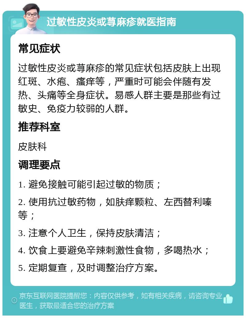 过敏性皮炎或荨麻疹就医指南 常见症状 过敏性皮炎或荨麻疹的常见症状包括皮肤上出现红斑、水疱、瘙痒等，严重时可能会伴随有发热、头痛等全身症状。易感人群主要是那些有过敏史、免疫力较弱的人群。 推荐科室 皮肤科 调理要点 1. 避免接触可能引起过敏的物质； 2. 使用抗过敏药物，如肤痒颗粒、左西替利嗪等； 3. 注意个人卫生，保持皮肤清洁； 4. 饮食上要避免辛辣刺激性食物，多喝热水； 5. 定期复查，及时调整治疗方案。