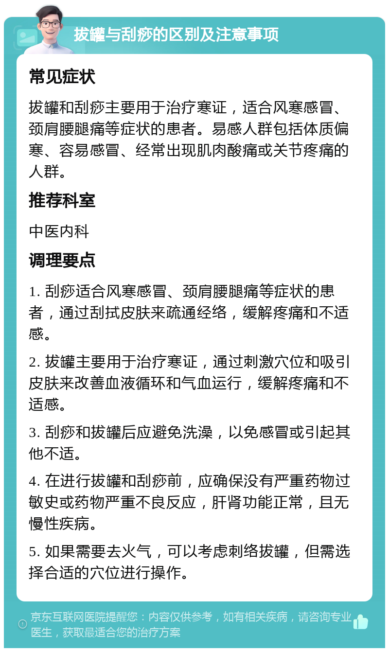 拔罐与刮痧的区别及注意事项 常见症状 拔罐和刮痧主要用于治疗寒证，适合风寒感冒、颈肩腰腿痛等症状的患者。易感人群包括体质偏寒、容易感冒、经常出现肌肉酸痛或关节疼痛的人群。 推荐科室 中医内科 调理要点 1. 刮痧适合风寒感冒、颈肩腰腿痛等症状的患者，通过刮拭皮肤来疏通经络，缓解疼痛和不适感。 2. 拔罐主要用于治疗寒证，通过刺激穴位和吸引皮肤来改善血液循环和气血运行，缓解疼痛和不适感。 3. 刮痧和拔罐后应避免洗澡，以免感冒或引起其他不适。 4. 在进行拔罐和刮痧前，应确保没有严重药物过敏史或药物严重不良反应，肝肾功能正常，且无慢性疾病。 5. 如果需要去火气，可以考虑刺络拔罐，但需选择合适的穴位进行操作。