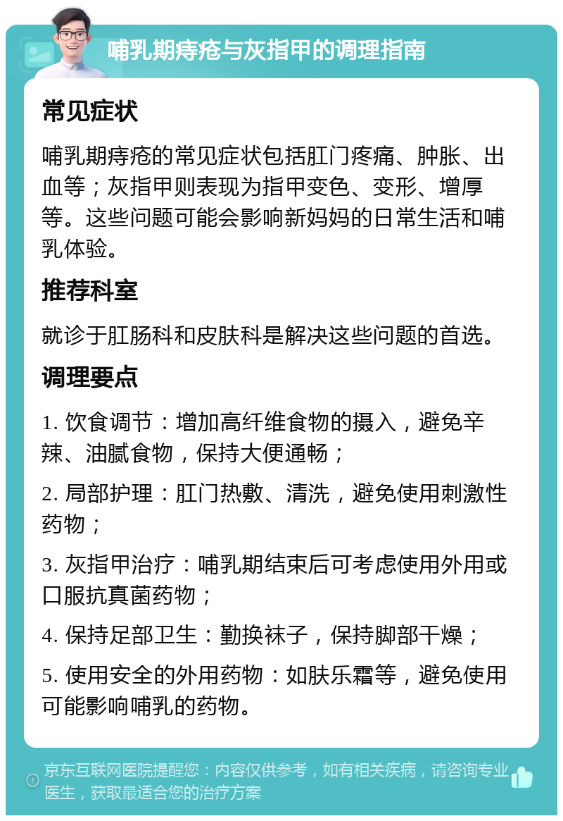 哺乳期痔疮与灰指甲的调理指南 常见症状 哺乳期痔疮的常见症状包括肛门疼痛、肿胀、出血等；灰指甲则表现为指甲变色、变形、增厚等。这些问题可能会影响新妈妈的日常生活和哺乳体验。 推荐科室 就诊于肛肠科和皮肤科是解决这些问题的首选。 调理要点 1. 饮食调节：增加高纤维食物的摄入，避免辛辣、油腻食物，保持大便通畅； 2. 局部护理：肛门热敷、清洗，避免使用刺激性药物； 3. 灰指甲治疗：哺乳期结束后可考虑使用外用或口服抗真菌药物； 4. 保持足部卫生：勤换袜子，保持脚部干燥； 5. 使用安全的外用药物：如肤乐霜等，避免使用可能影响哺乳的药物。