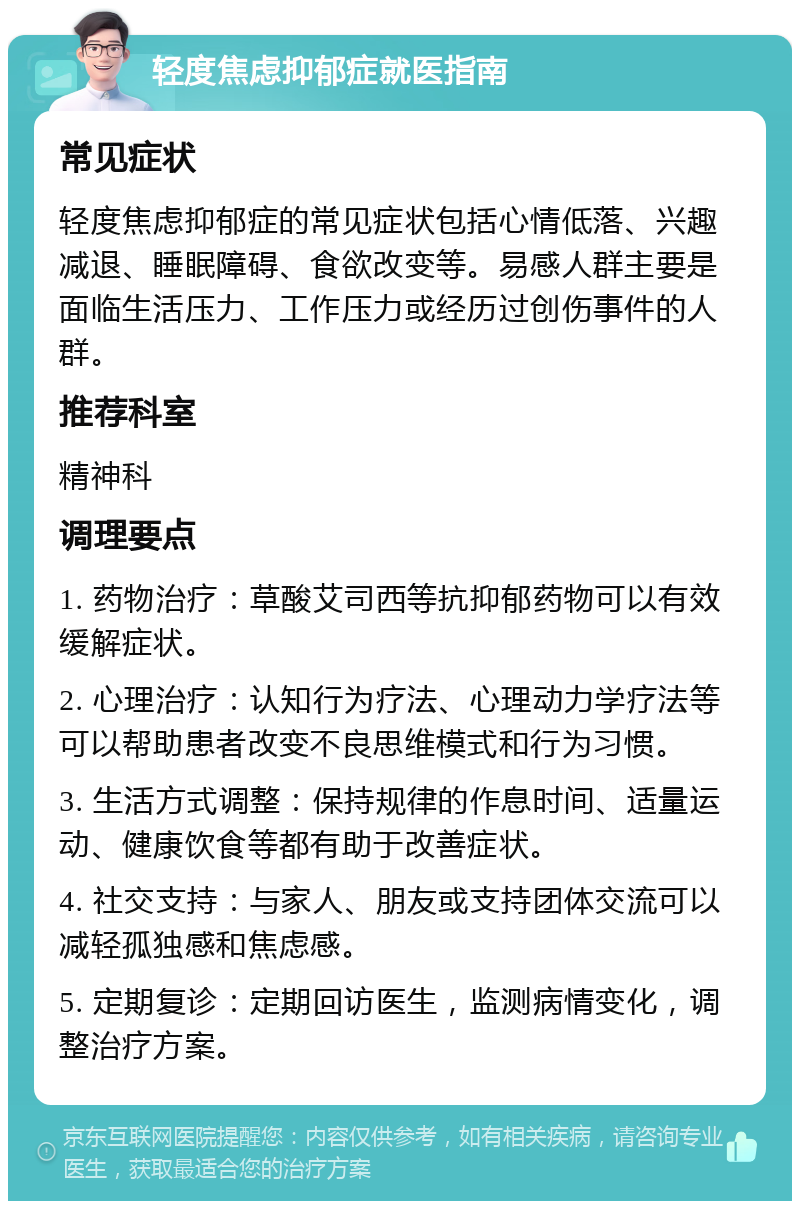 轻度焦虑抑郁症就医指南 常见症状 轻度焦虑抑郁症的常见症状包括心情低落、兴趣减退、睡眠障碍、食欲改变等。易感人群主要是面临生活压力、工作压力或经历过创伤事件的人群。 推荐科室 精神科 调理要点 1. 药物治疗：草酸艾司西等抗抑郁药物可以有效缓解症状。 2. 心理治疗：认知行为疗法、心理动力学疗法等可以帮助患者改变不良思维模式和行为习惯。 3. 生活方式调整：保持规律的作息时间、适量运动、健康饮食等都有助于改善症状。 4. 社交支持：与家人、朋友或支持团体交流可以减轻孤独感和焦虑感。 5. 定期复诊：定期回访医生，监测病情变化，调整治疗方案。