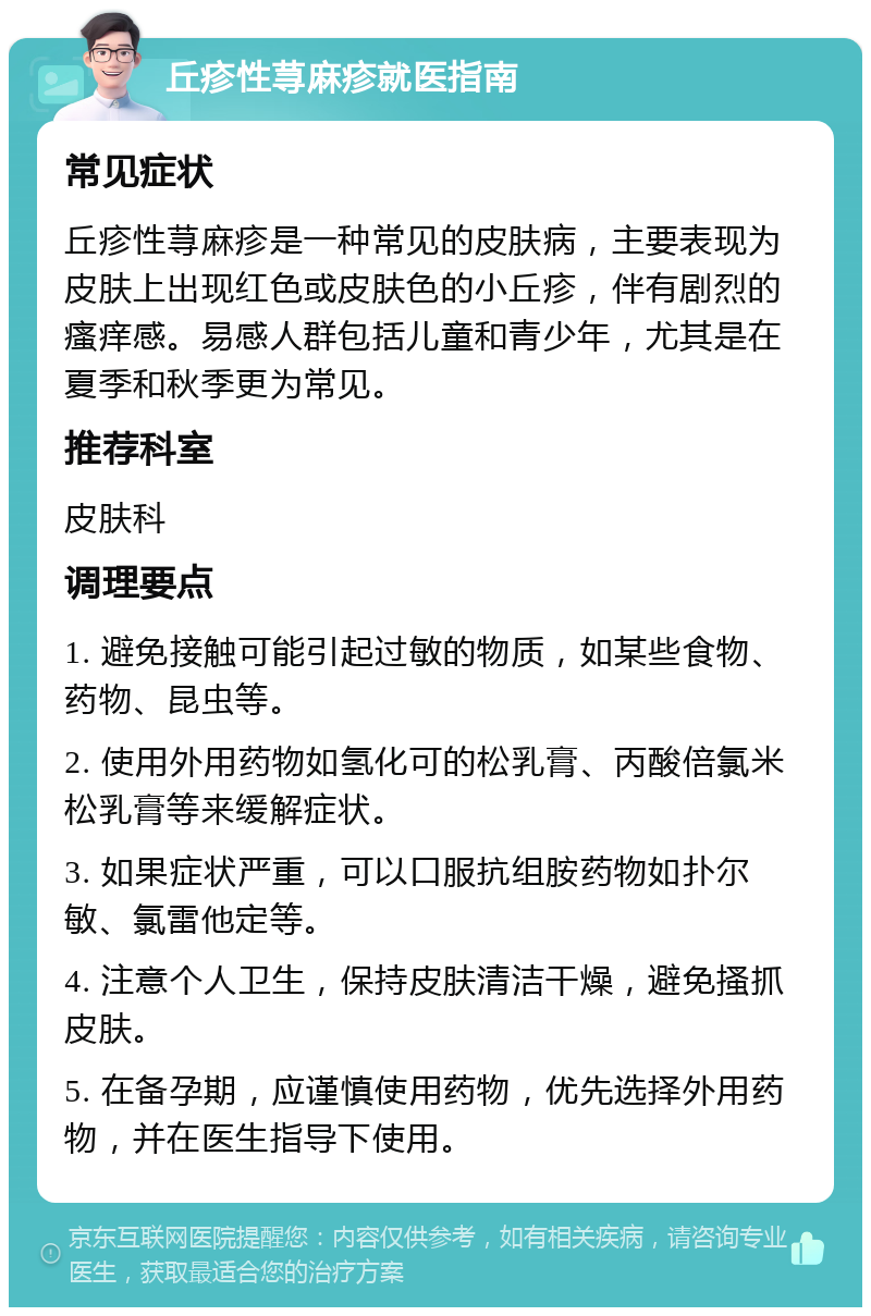 丘疹性荨麻疹就医指南 常见症状 丘疹性荨麻疹是一种常见的皮肤病，主要表现为皮肤上出现红色或皮肤色的小丘疹，伴有剧烈的瘙痒感。易感人群包括儿童和青少年，尤其是在夏季和秋季更为常见。 推荐科室 皮肤科 调理要点 1. 避免接触可能引起过敏的物质，如某些食物、药物、昆虫等。 2. 使用外用药物如氢化可的松乳膏、丙酸倍氯米松乳膏等来缓解症状。 3. 如果症状严重，可以口服抗组胺药物如扑尔敏、氯雷他定等。 4. 注意个人卫生，保持皮肤清洁干燥，避免搔抓皮肤。 5. 在备孕期，应谨慎使用药物，优先选择外用药物，并在医生指导下使用。