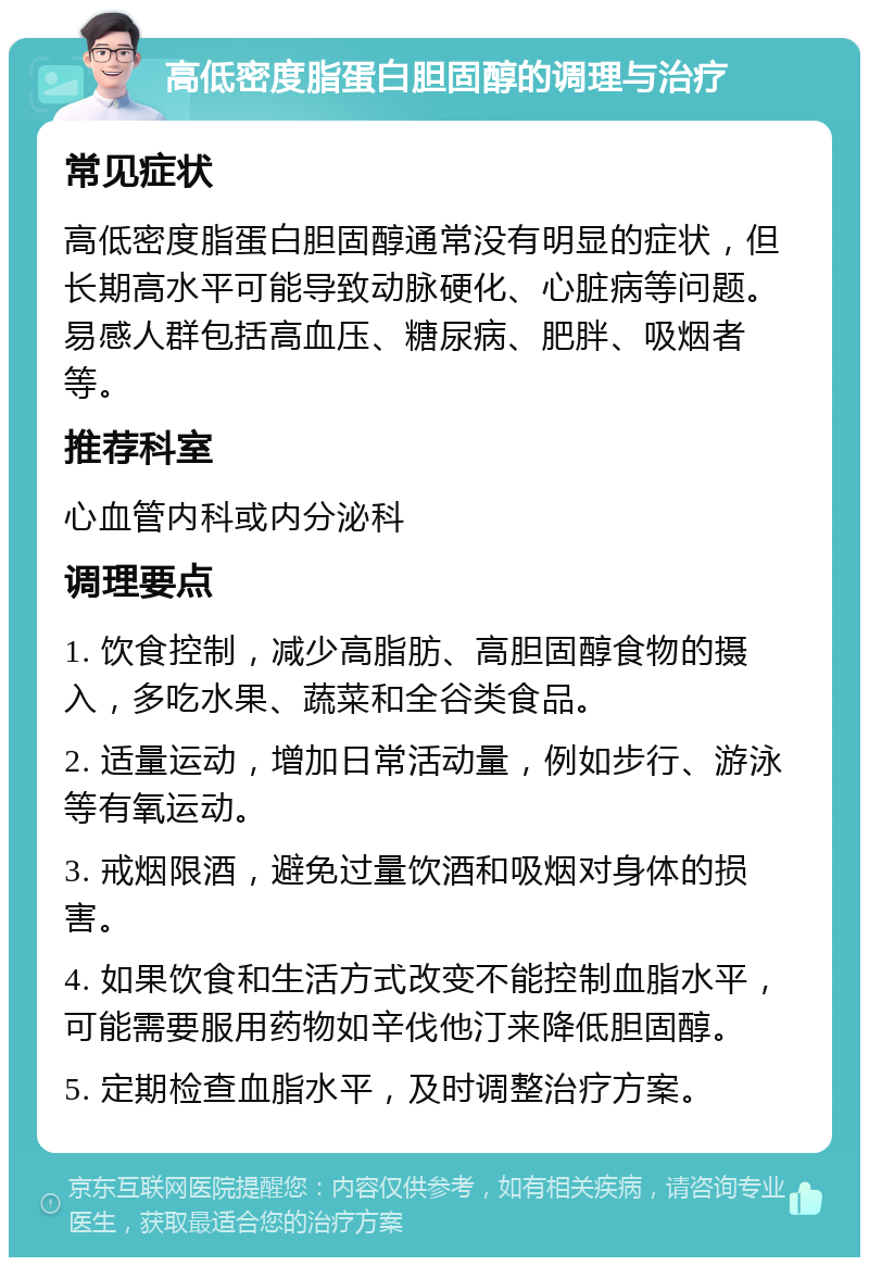 高低密度脂蛋白胆固醇的调理与治疗 常见症状 高低密度脂蛋白胆固醇通常没有明显的症状，但长期高水平可能导致动脉硬化、心脏病等问题。易感人群包括高血压、糖尿病、肥胖、吸烟者等。 推荐科室 心血管内科或内分泌科 调理要点 1. 饮食控制，减少高脂肪、高胆固醇食物的摄入，多吃水果、蔬菜和全谷类食品。 2. 适量运动，增加日常活动量，例如步行、游泳等有氧运动。 3. 戒烟限酒，避免过量饮酒和吸烟对身体的损害。 4. 如果饮食和生活方式改变不能控制血脂水平，可能需要服用药物如辛伐他汀来降低胆固醇。 5. 定期检查血脂水平，及时调整治疗方案。