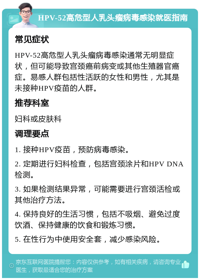 HPV-52高危型人乳头瘤病毒感染就医指南 常见症状 HPV-52高危型人乳头瘤病毒感染通常无明显症状，但可能导致宫颈癌前病变或其他生殖器官癌症。易感人群包括性活跃的女性和男性，尤其是未接种HPV疫苗的人群。 推荐科室 妇科或皮肤科 调理要点 1. 接种HPV疫苗，预防病毒感染。 2. 定期进行妇科检查，包括宫颈涂片和HPV DNA检测。 3. 如果检测结果异常，可能需要进行宫颈活检或其他治疗方法。 4. 保持良好的生活习惯，包括不吸烟、避免过度饮酒、保持健康的饮食和锻炼习惯。 5. 在性行为中使用安全套，减少感染风险。