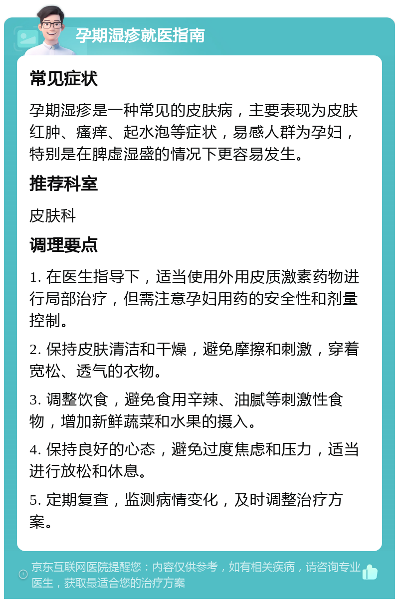 孕期湿疹就医指南 常见症状 孕期湿疹是一种常见的皮肤病，主要表现为皮肤红肿、瘙痒、起水泡等症状，易感人群为孕妇，特别是在脾虚湿盛的情况下更容易发生。 推荐科室 皮肤科 调理要点 1. 在医生指导下，适当使用外用皮质激素药物进行局部治疗，但需注意孕妇用药的安全性和剂量控制。 2. 保持皮肤清洁和干燥，避免摩擦和刺激，穿着宽松、透气的衣物。 3. 调整饮食，避免食用辛辣、油腻等刺激性食物，增加新鲜蔬菜和水果的摄入。 4. 保持良好的心态，避免过度焦虑和压力，适当进行放松和休息。 5. 定期复查，监测病情变化，及时调整治疗方案。