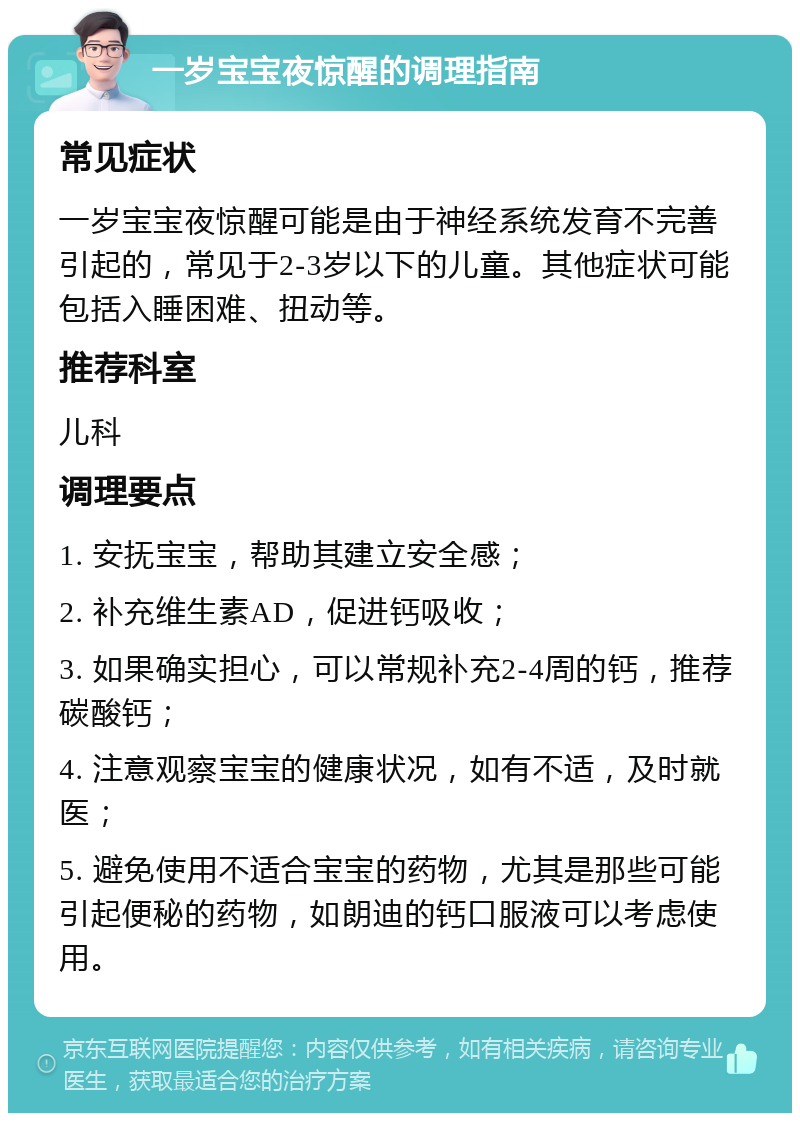 一岁宝宝夜惊醒的调理指南 常见症状 一岁宝宝夜惊醒可能是由于神经系统发育不完善引起的，常见于2-3岁以下的儿童。其他症状可能包括入睡困难、扭动等。 推荐科室 儿科 调理要点 1. 安抚宝宝，帮助其建立安全感； 2. 补充维生素AD，促进钙吸收； 3. 如果确实担心，可以常规补充2-4周的钙，推荐碳酸钙； 4. 注意观察宝宝的健康状况，如有不适，及时就医； 5. 避免使用不适合宝宝的药物，尤其是那些可能引起便秘的药物，如朗迪的钙口服液可以考虑使用。