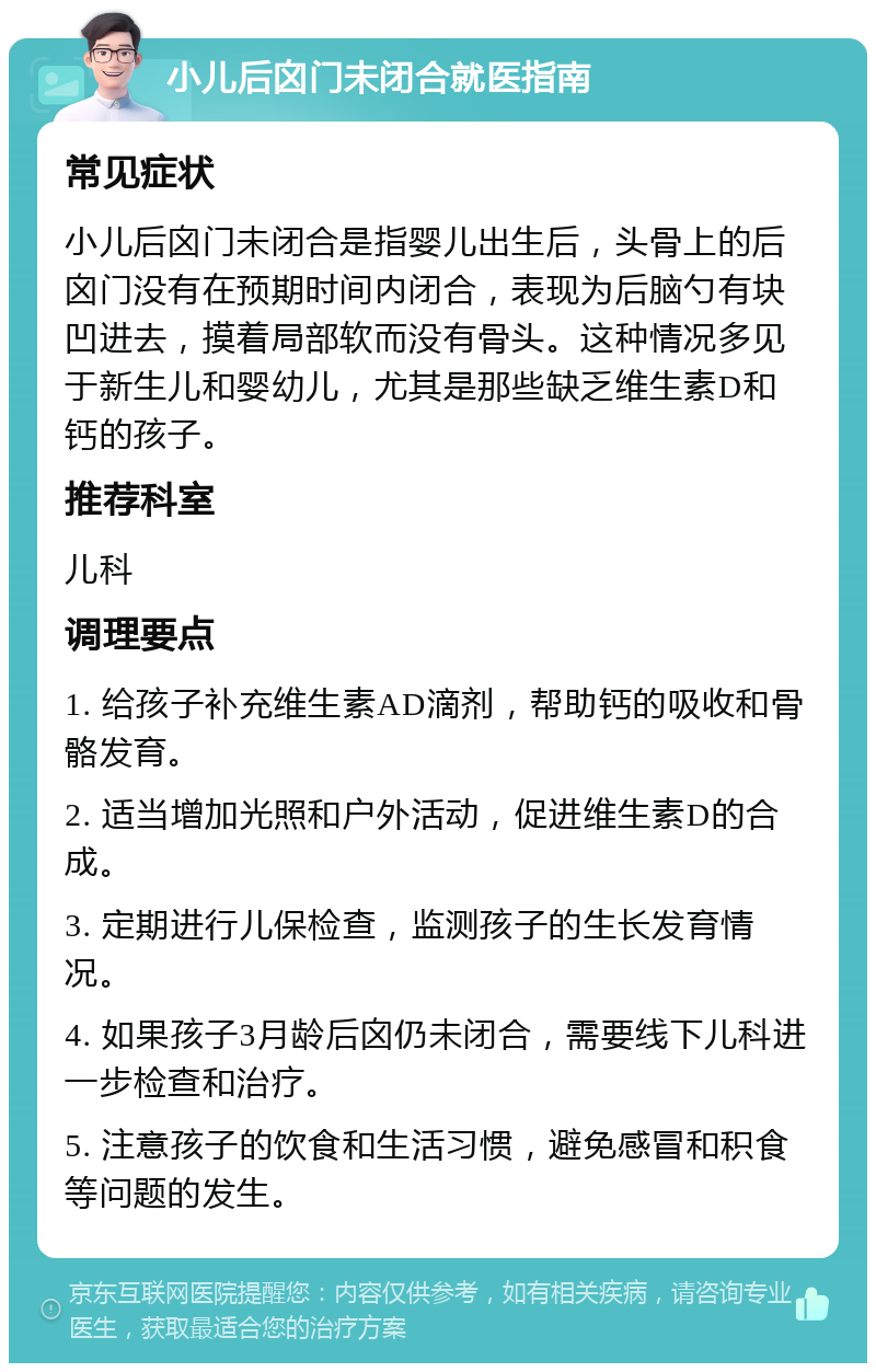 小儿后囟门未闭合就医指南 常见症状 小儿后囟门未闭合是指婴儿出生后，头骨上的后囟门没有在预期时间内闭合，表现为后脑勺有块凹进去，摸着局部软而没有骨头。这种情况多见于新生儿和婴幼儿，尤其是那些缺乏维生素D和钙的孩子。 推荐科室 儿科 调理要点 1. 给孩子补充维生素AD滴剂，帮助钙的吸收和骨骼发育。 2. 适当增加光照和户外活动，促进维生素D的合成。 3. 定期进行儿保检查，监测孩子的生长发育情况。 4. 如果孩子3月龄后囟仍未闭合，需要线下儿科进一步检查和治疗。 5. 注意孩子的饮食和生活习惯，避免感冒和积食等问题的发生。