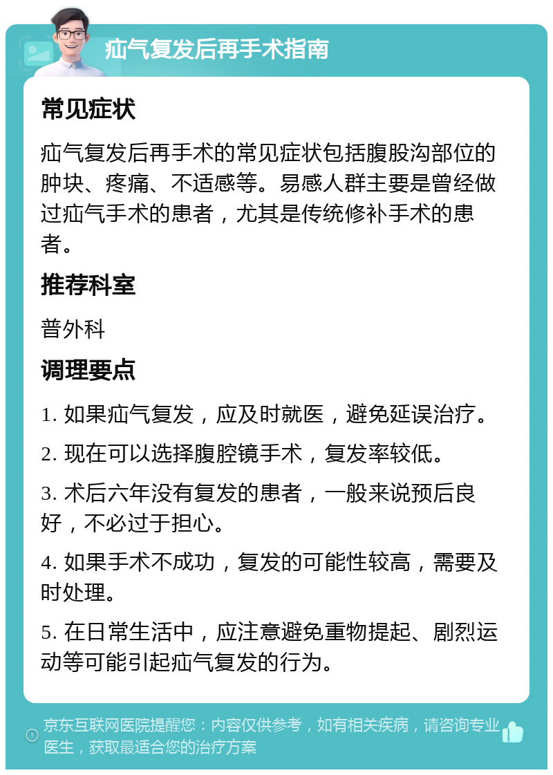 疝气复发后再手术指南 常见症状 疝气复发后再手术的常见症状包括腹股沟部位的肿块、疼痛、不适感等。易感人群主要是曾经做过疝气手术的患者，尤其是传统修补手术的患者。 推荐科室 普外科 调理要点 1. 如果疝气复发，应及时就医，避免延误治疗。 2. 现在可以选择腹腔镜手术，复发率较低。 3. 术后六年没有复发的患者，一般来说预后良好，不必过于担心。 4. 如果手术不成功，复发的可能性较高，需要及时处理。 5. 在日常生活中，应注意避免重物提起、剧烈运动等可能引起疝气复发的行为。