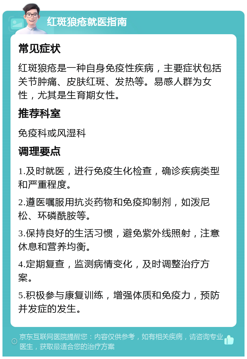 红斑狼疮就医指南 常见症状 红斑狼疮是一种自身免疫性疾病，主要症状包括关节肿痛、皮肤红斑、发热等。易感人群为女性，尤其是生育期女性。 推荐科室 免疫科或风湿科 调理要点 1.及时就医，进行免疫生化检查，确诊疾病类型和严重程度。 2.遵医嘱服用抗炎药物和免疫抑制剂，如泼尼松、环磷酰胺等。 3.保持良好的生活习惯，避免紫外线照射，注意休息和营养均衡。 4.定期复查，监测病情变化，及时调整治疗方案。 5.积极参与康复训练，增强体质和免疫力，预防并发症的发生。