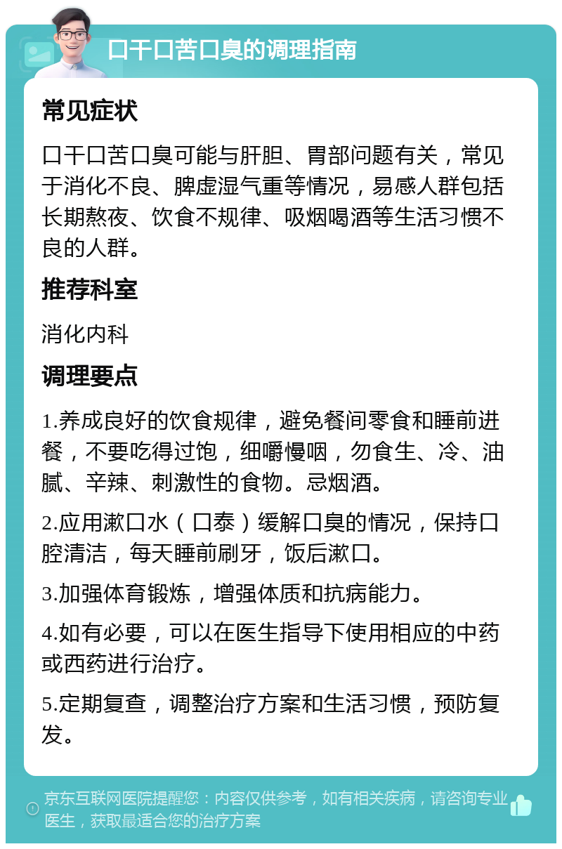 口干口苦口臭的调理指南 常见症状 口干口苦口臭可能与肝胆、胃部问题有关，常见于消化不良、脾虚湿气重等情况，易感人群包括长期熬夜、饮食不规律、吸烟喝酒等生活习惯不良的人群。 推荐科室 消化内科 调理要点 1.养成良好的饮食规律，避免餐间零食和睡前进餐，不要吃得过饱，细嚼慢咽，勿食生、冷、油腻、辛辣、刺激性的食物。忌烟酒。 2.应用漱口水（口泰）缓解口臭的情况，保持口腔清洁，每天睡前刷牙，饭后漱口。 3.加强体育锻炼，增强体质和抗病能力。 4.如有必要，可以在医生指导下使用相应的中药或西药进行治疗。 5.定期复查，调整治疗方案和生活习惯，预防复发。