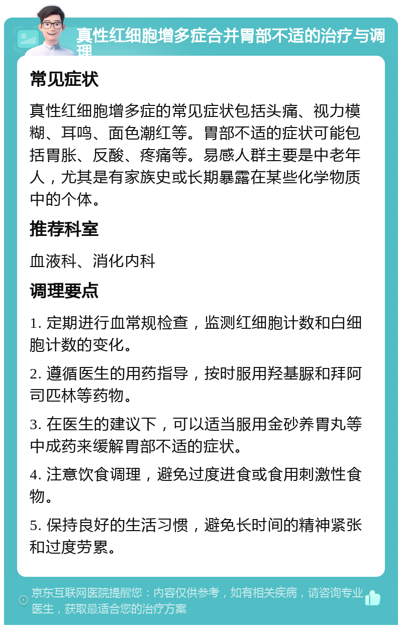 真性红细胞增多症合并胃部不适的治疗与调理 常见症状 真性红细胞增多症的常见症状包括头痛、视力模糊、耳鸣、面色潮红等。胃部不适的症状可能包括胃胀、反酸、疼痛等。易感人群主要是中老年人，尤其是有家族史或长期暴露在某些化学物质中的个体。 推荐科室 血液科、消化内科 调理要点 1. 定期进行血常规检查，监测红细胞计数和白细胞计数的变化。 2. 遵循医生的用药指导，按时服用羟基脲和拜阿司匹林等药物。 3. 在医生的建议下，可以适当服用金砂养胃丸等中成药来缓解胃部不适的症状。 4. 注意饮食调理，避免过度进食或食用刺激性食物。 5. 保持良好的生活习惯，避免长时间的精神紧张和过度劳累。