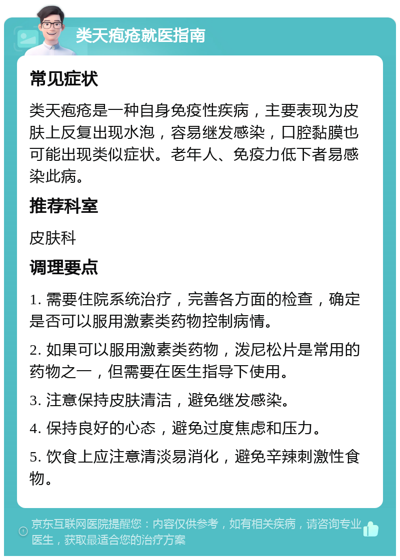 类天疱疮就医指南 常见症状 类天疱疮是一种自身免疫性疾病，主要表现为皮肤上反复出现水泡，容易继发感染，口腔黏膜也可能出现类似症状。老年人、免疫力低下者易感染此病。 推荐科室 皮肤科 调理要点 1. 需要住院系统治疗，完善各方面的检查，确定是否可以服用激素类药物控制病情。 2. 如果可以服用激素类药物，泼尼松片是常用的药物之一，但需要在医生指导下使用。 3. 注意保持皮肤清洁，避免继发感染。 4. 保持良好的心态，避免过度焦虑和压力。 5. 饮食上应注意清淡易消化，避免辛辣刺激性食物。