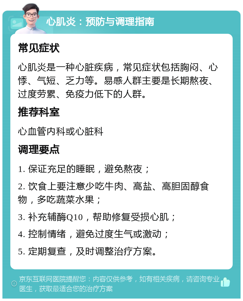 心肌炎：预防与调理指南 常见症状 心肌炎是一种心脏疾病，常见症状包括胸闷、心悸、气短、乏力等。易感人群主要是长期熬夜、过度劳累、免疫力低下的人群。 推荐科室 心血管内科或心脏科 调理要点 1. 保证充足的睡眠，避免熬夜； 2. 饮食上要注意少吃牛肉、高盐、高胆固醇食物，多吃蔬菜水果； 3. 补充辅酶Q10，帮助修复受损心肌； 4. 控制情绪，避免过度生气或激动； 5. 定期复查，及时调整治疗方案。