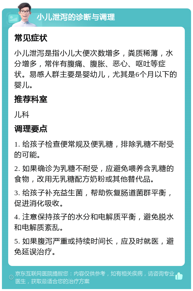 小儿泄泻的诊断与调理 常见症状 小儿泄泻是指小儿大便次数增多，粪质稀薄，水分增多，常伴有腹痛、腹胀、恶心、呕吐等症状。易感人群主要是婴幼儿，尤其是6个月以下的婴儿。 推荐科室 儿科 调理要点 1. 给孩子检查便常规及便乳糖，排除乳糖不耐受的可能。 2. 如果确诊为乳糖不耐受，应避免喂养含乳糖的食物，改用无乳糖配方奶粉或其他替代品。 3. 给孩子补充益生菌，帮助恢复肠道菌群平衡，促进消化吸收。 4. 注意保持孩子的水分和电解质平衡，避免脱水和电解质紊乱。 5. 如果腹泻严重或持续时间长，应及时就医，避免延误治疗。