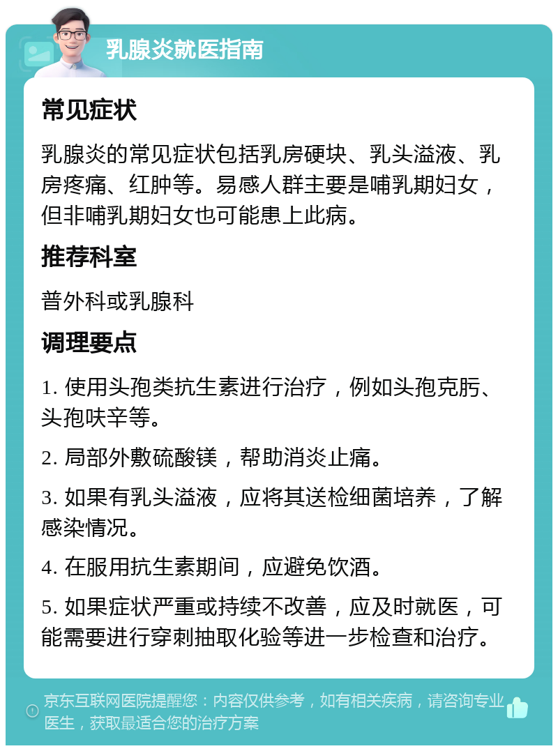 乳腺炎就医指南 常见症状 乳腺炎的常见症状包括乳房硬块、乳头溢液、乳房疼痛、红肿等。易感人群主要是哺乳期妇女，但非哺乳期妇女也可能患上此病。 推荐科室 普外科或乳腺科 调理要点 1. 使用头孢类抗生素进行治疗，例如头孢克肟、头孢呋辛等。 2. 局部外敷硫酸镁，帮助消炎止痛。 3. 如果有乳头溢液，应将其送检细菌培养，了解感染情况。 4. 在服用抗生素期间，应避免饮酒。 5. 如果症状严重或持续不改善，应及时就医，可能需要进行穿刺抽取化验等进一步检查和治疗。