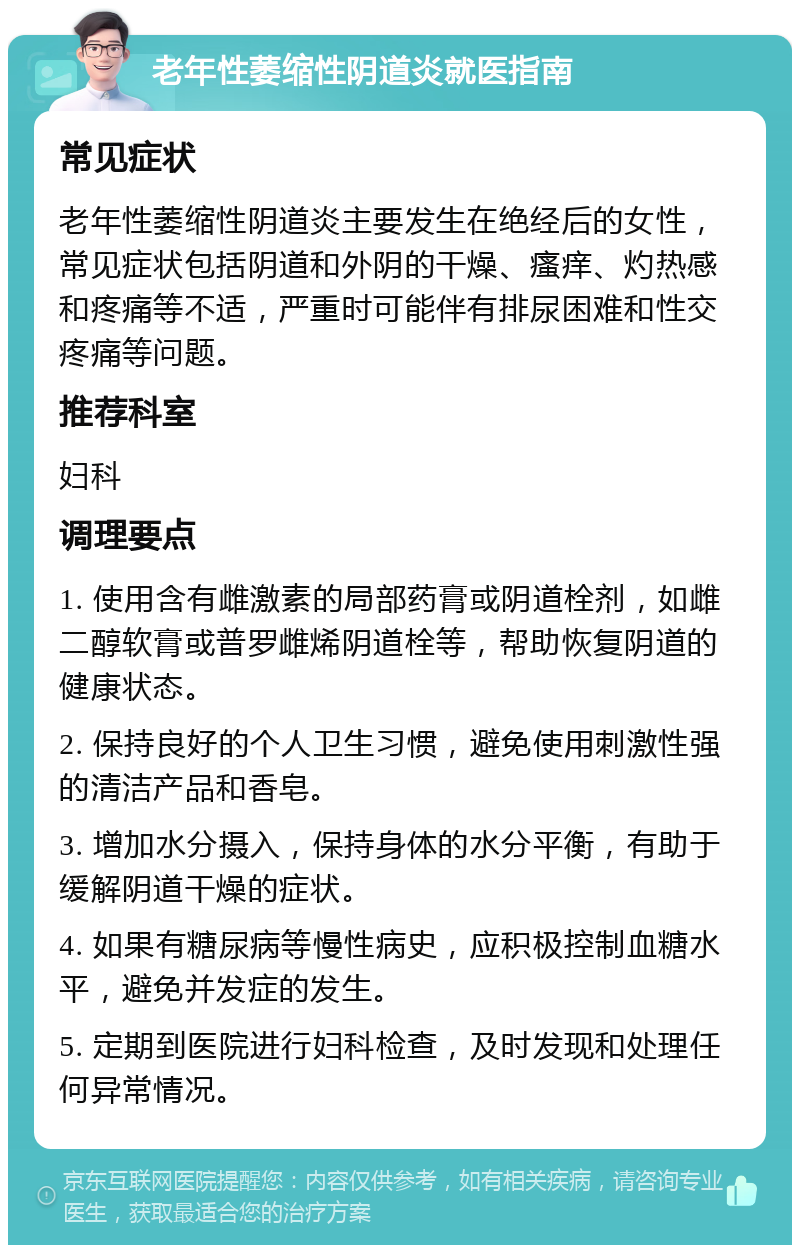 老年性萎缩性阴道炎就医指南 常见症状 老年性萎缩性阴道炎主要发生在绝经后的女性，常见症状包括阴道和外阴的干燥、瘙痒、灼热感和疼痛等不适，严重时可能伴有排尿困难和性交疼痛等问题。 推荐科室 妇科 调理要点 1. 使用含有雌激素的局部药膏或阴道栓剂，如雌二醇软膏或普罗雌烯阴道栓等，帮助恢复阴道的健康状态。 2. 保持良好的个人卫生习惯，避免使用刺激性强的清洁产品和香皂。 3. 增加水分摄入，保持身体的水分平衡，有助于缓解阴道干燥的症状。 4. 如果有糖尿病等慢性病史，应积极控制血糖水平，避免并发症的发生。 5. 定期到医院进行妇科检查，及时发现和处理任何异常情况。