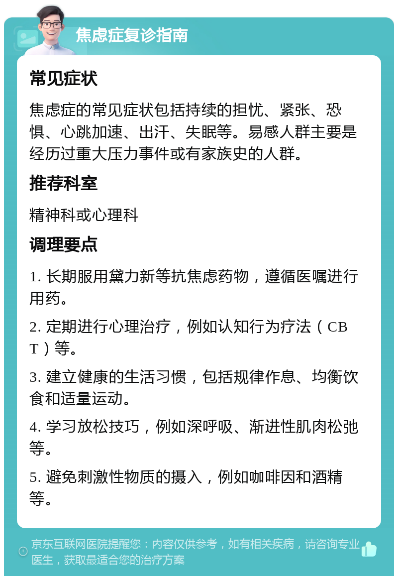 焦虑症复诊指南 常见症状 焦虑症的常见症状包括持续的担忧、紧张、恐惧、心跳加速、出汗、失眠等。易感人群主要是经历过重大压力事件或有家族史的人群。 推荐科室 精神科或心理科 调理要点 1. 长期服用黛力新等抗焦虑药物，遵循医嘱进行用药。 2. 定期进行心理治疗，例如认知行为疗法（CBT）等。 3. 建立健康的生活习惯，包括规律作息、均衡饮食和适量运动。 4. 学习放松技巧，例如深呼吸、渐进性肌肉松弛等。 5. 避免刺激性物质的摄入，例如咖啡因和酒精等。