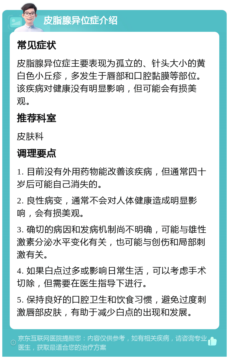 皮脂腺异位症介绍 常见症状 皮脂腺异位症主要表现为孤立的、针头大小的黄白色小丘疹，多发生于唇部和口腔黏膜等部位。该疾病对健康没有明显影响，但可能会有损美观。 推荐科室 皮肤科 调理要点 1. 目前没有外用药物能改善该疾病，但通常四十岁后可能自己消失的。 2. 良性病变，通常不会对人体健康造成明显影响，会有损美观。 3. 确切的病因和发病机制尚不明确，可能与雄性激素分泌水平变化有关，也可能与创伤和局部刺激有关。 4. 如果白点过多或影响日常生活，可以考虑手术切除，但需要在医生指导下进行。 5. 保持良好的口腔卫生和饮食习惯，避免过度刺激唇部皮肤，有助于减少白点的出现和发展。