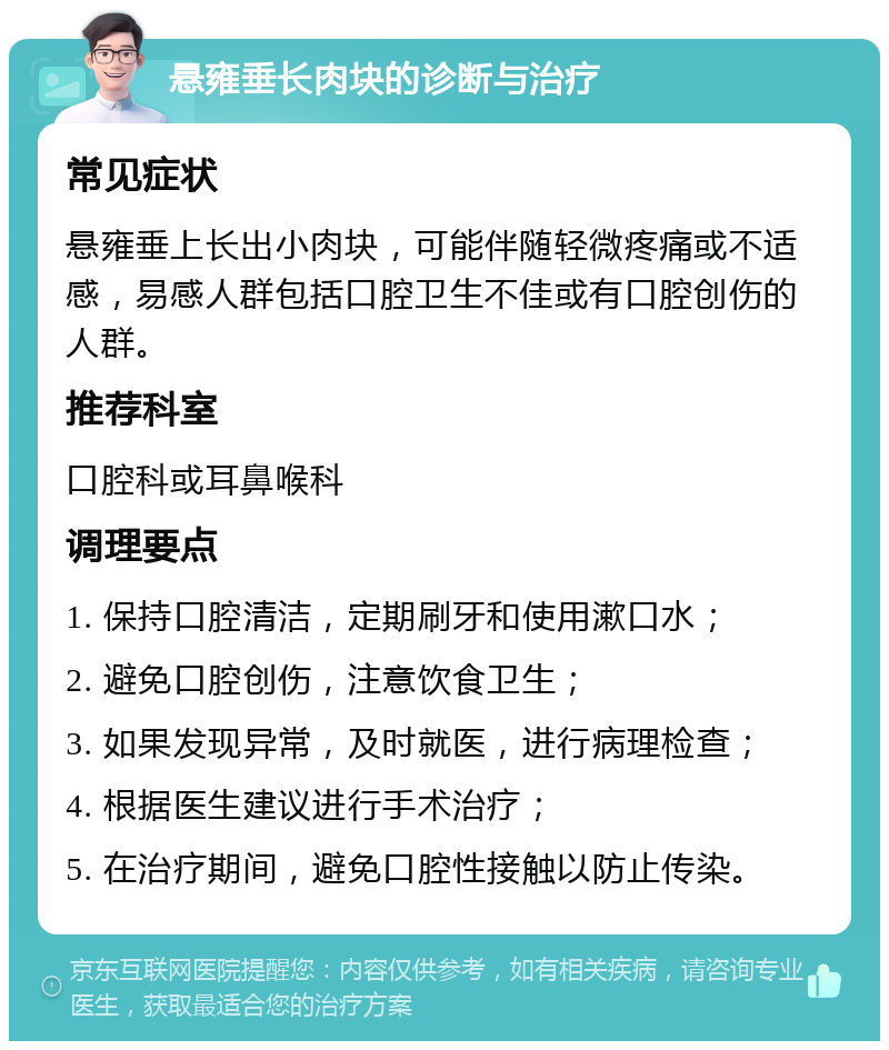 悬雍垂长肉块的诊断与治疗 常见症状 悬雍垂上长出小肉块，可能伴随轻微疼痛或不适感，易感人群包括口腔卫生不佳或有口腔创伤的人群。 推荐科室 口腔科或耳鼻喉科 调理要点 1. 保持口腔清洁，定期刷牙和使用漱口水； 2. 避免口腔创伤，注意饮食卫生； 3. 如果发现异常，及时就医，进行病理检查； 4. 根据医生建议进行手术治疗； 5. 在治疗期间，避免口腔性接触以防止传染。