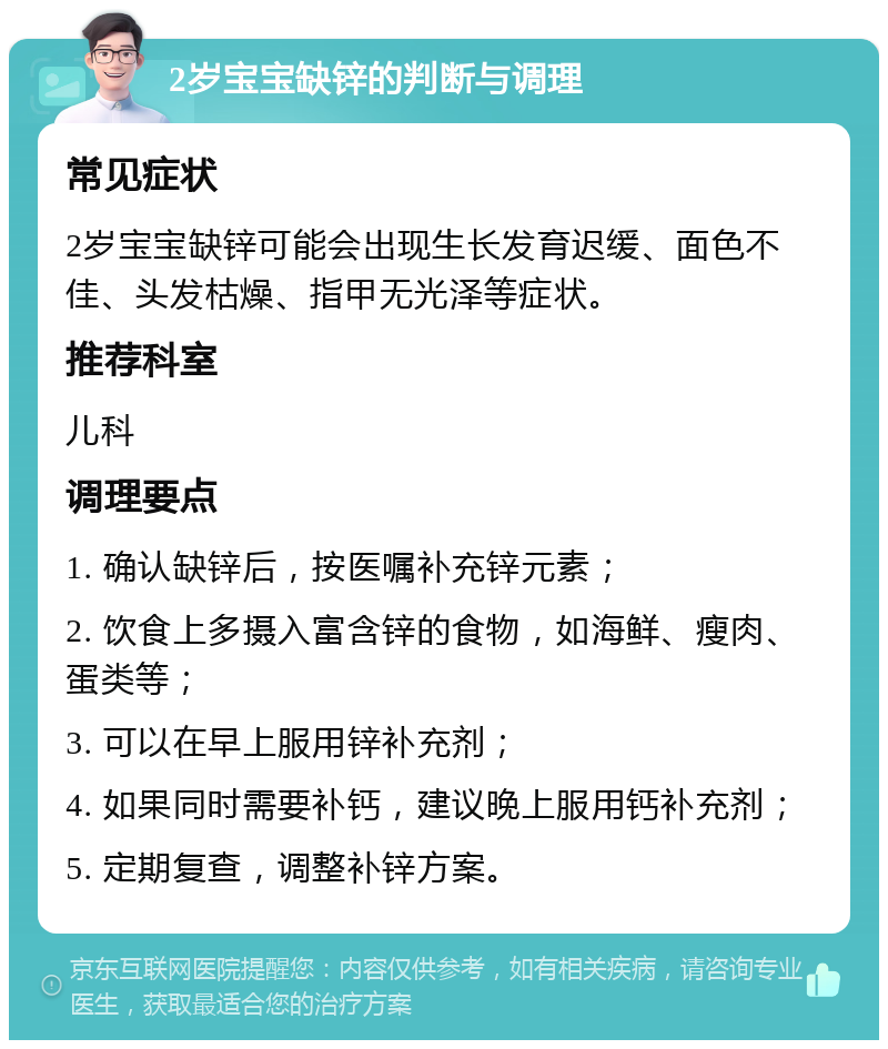 2岁宝宝缺锌的判断与调理 常见症状 2岁宝宝缺锌可能会出现生长发育迟缓、面色不佳、头发枯燥、指甲无光泽等症状。 推荐科室 儿科 调理要点 1. 确认缺锌后，按医嘱补充锌元素； 2. 饮食上多摄入富含锌的食物，如海鲜、瘦肉、蛋类等； 3. 可以在早上服用锌补充剂； 4. 如果同时需要补钙，建议晚上服用钙补充剂； 5. 定期复查，调整补锌方案。