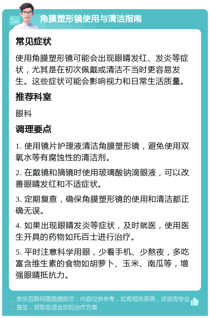 角膜塑形镜使用与清洁指南 常见症状 使用角膜塑形镜可能会出现眼睛发红、发炎等症状，尤其是在初次佩戴或清洁不当时更容易发生。这些症状可能会影响视力和日常生活质量。 推荐科室 眼科 调理要点 1. 使用镜片护理液清洁角膜塑形镜，避免使用双氧水等有腐蚀性的清洁剂。 2. 在戴镜和摘镜时使用玻璃酸钠滴眼液，可以改善眼睛发红和不适症状。 3. 定期复查，确保角膜塑形镜的使用和清洁都正确无误。 4. 如果出现眼睛发炎等症状，及时就医，使用医生开具的药物如托百士进行治疗。 5. 平时注意科学用眼，少看手机、少熬夜，多吃富含维生素的食物如胡萝卜、玉米、南瓜等，增强眼睛抵抗力。