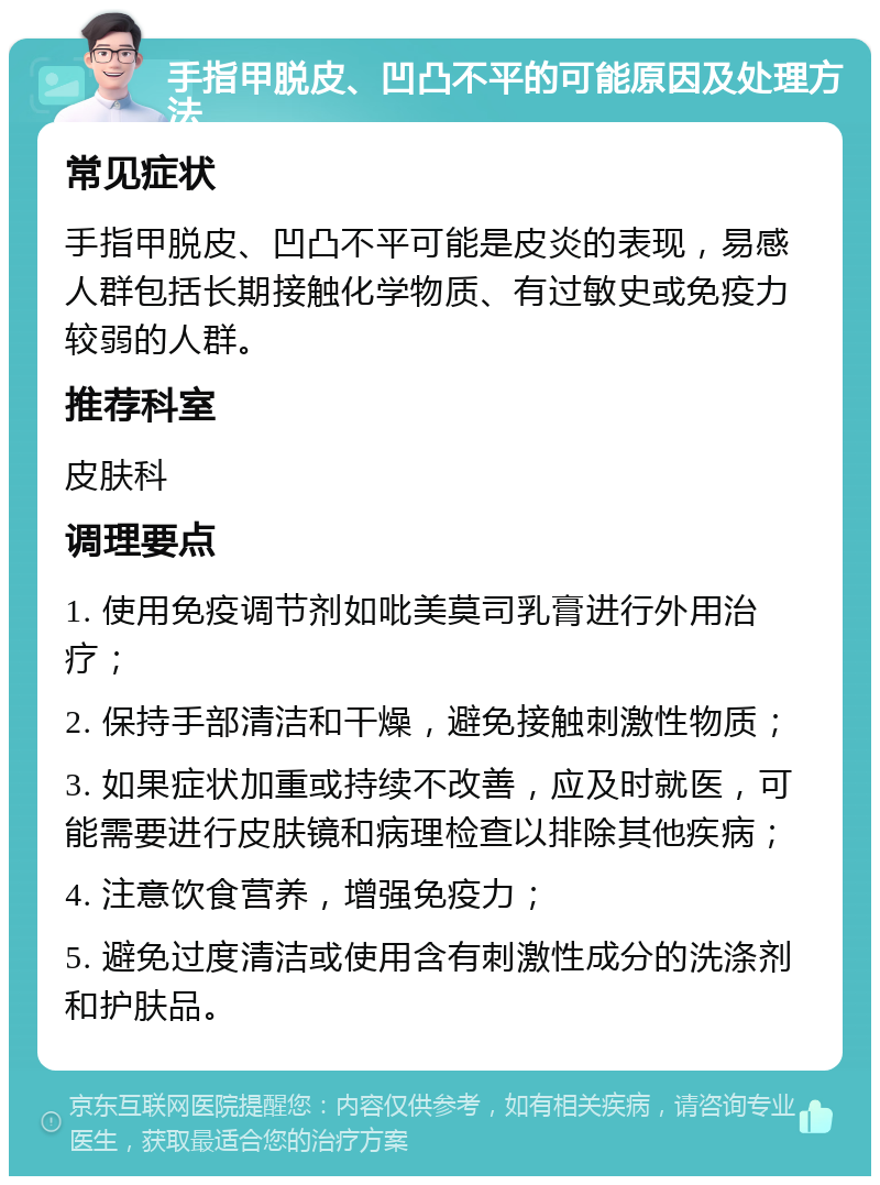 手指甲脱皮、凹凸不平的可能原因及处理方法 常见症状 手指甲脱皮、凹凸不平可能是皮炎的表现，易感人群包括长期接触化学物质、有过敏史或免疫力较弱的人群。 推荐科室 皮肤科 调理要点 1. 使用免疫调节剂如吡美莫司乳膏进行外用治疗； 2. 保持手部清洁和干燥，避免接触刺激性物质； 3. 如果症状加重或持续不改善，应及时就医，可能需要进行皮肤镜和病理检查以排除其他疾病； 4. 注意饮食营养，增强免疫力； 5. 避免过度清洁或使用含有刺激性成分的洗涤剂和护肤品。