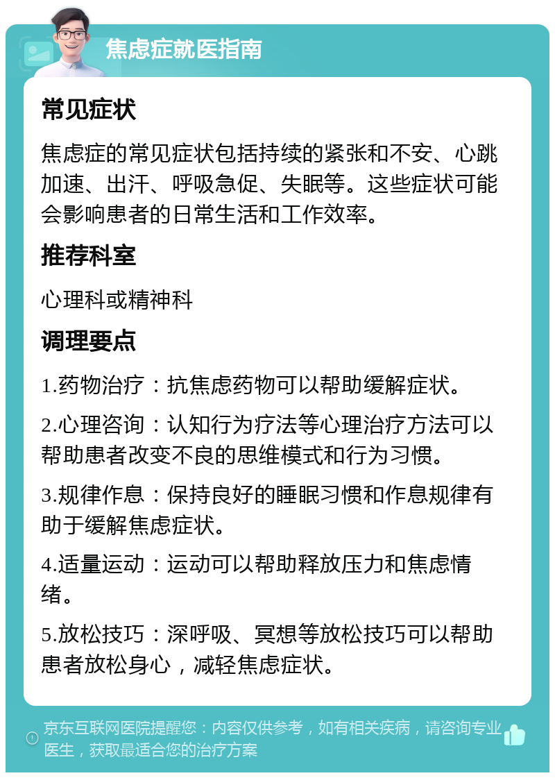 焦虑症就医指南 常见症状 焦虑症的常见症状包括持续的紧张和不安、心跳加速、出汗、呼吸急促、失眠等。这些症状可能会影响患者的日常生活和工作效率。 推荐科室 心理科或精神科 调理要点 1.药物治疗：抗焦虑药物可以帮助缓解症状。 2.心理咨询：认知行为疗法等心理治疗方法可以帮助患者改变不良的思维模式和行为习惯。 3.规律作息：保持良好的睡眠习惯和作息规律有助于缓解焦虑症状。 4.适量运动：运动可以帮助释放压力和焦虑情绪。 5.放松技巧：深呼吸、冥想等放松技巧可以帮助患者放松身心，减轻焦虑症状。