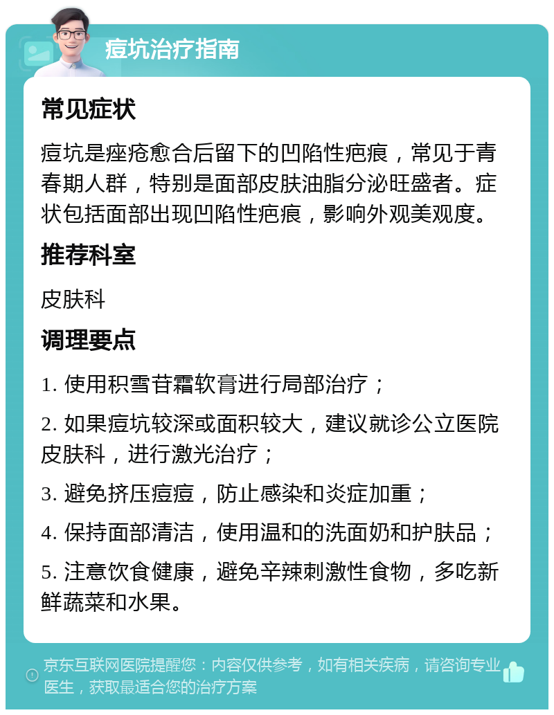 痘坑治疗指南 常见症状 痘坑是痤疮愈合后留下的凹陷性疤痕，常见于青春期人群，特别是面部皮肤油脂分泌旺盛者。症状包括面部出现凹陷性疤痕，影响外观美观度。 推荐科室 皮肤科 调理要点 1. 使用积雪苷霜软膏进行局部治疗； 2. 如果痘坑较深或面积较大，建议就诊公立医院皮肤科，进行激光治疗； 3. 避免挤压痘痘，防止感染和炎症加重； 4. 保持面部清洁，使用温和的洗面奶和护肤品； 5. 注意饮食健康，避免辛辣刺激性食物，多吃新鲜蔬菜和水果。