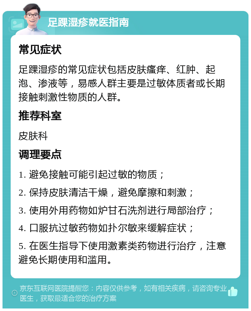 足踝湿疹就医指南 常见症状 足踝湿疹的常见症状包括皮肤瘙痒、红肿、起泡、渗液等，易感人群主要是过敏体质者或长期接触刺激性物质的人群。 推荐科室 皮肤科 调理要点 1. 避免接触可能引起过敏的物质； 2. 保持皮肤清洁干燥，避免摩擦和刺激； 3. 使用外用药物如炉甘石洗剂进行局部治疗； 4. 口服抗过敏药物如扑尔敏来缓解症状； 5. 在医生指导下使用激素类药物进行治疗，注意避免长期使用和滥用。