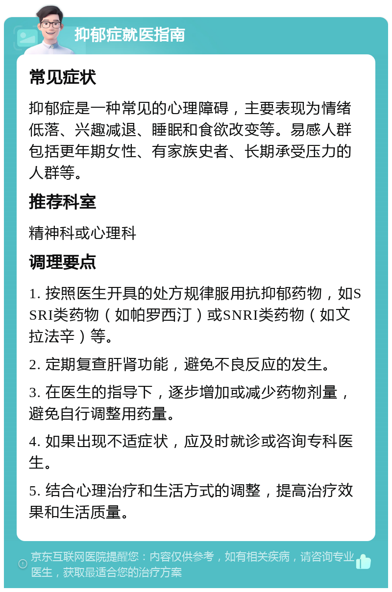 抑郁症就医指南 常见症状 抑郁症是一种常见的心理障碍，主要表现为情绪低落、兴趣减退、睡眠和食欲改变等。易感人群包括更年期女性、有家族史者、长期承受压力的人群等。 推荐科室 精神科或心理科 调理要点 1. 按照医生开具的处方规律服用抗抑郁药物，如SSRI类药物（如帕罗西汀）或SNRI类药物（如文拉法辛）等。 2. 定期复查肝肾功能，避免不良反应的发生。 3. 在医生的指导下，逐步增加或减少药物剂量，避免自行调整用药量。 4. 如果出现不适症状，应及时就诊或咨询专科医生。 5. 结合心理治疗和生活方式的调整，提高治疗效果和生活质量。