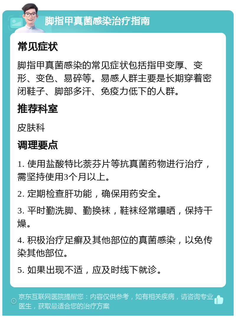 脚指甲真菌感染治疗指南 常见症状 脚指甲真菌感染的常见症状包括指甲变厚、变形、变色、易碎等。易感人群主要是长期穿着密闭鞋子、脚部多汗、免疫力低下的人群。 推荐科室 皮肤科 调理要点 1. 使用盐酸特比萘芬片等抗真菌药物进行治疗，需坚持使用3个月以上。 2. 定期检查肝功能，确保用药安全。 3. 平时勤洗脚、勤换袜，鞋袜经常曝晒，保持干燥。 4. 积极治疗足癣及其他部位的真菌感染，以免传染其他部位。 5. 如果出现不适，应及时线下就诊。