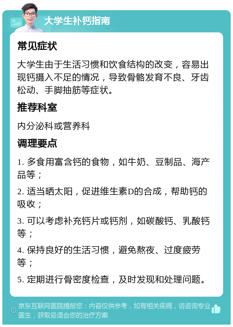 大学生补钙指南 常见症状 大学生由于生活习惯和饮食结构的改变，容易出现钙摄入不足的情况，导致骨骼发育不良、牙齿松动、手脚抽筋等症状。 推荐科室 内分泌科或营养科 调理要点 1. 多食用富含钙的食物，如牛奶、豆制品、海产品等； 2. 适当晒太阳，促进维生素D的合成，帮助钙的吸收； 3. 可以考虑补充钙片或钙剂，如碳酸钙、乳酸钙等； 4. 保持良好的生活习惯，避免熬夜、过度疲劳等； 5. 定期进行骨密度检查，及时发现和处理问题。