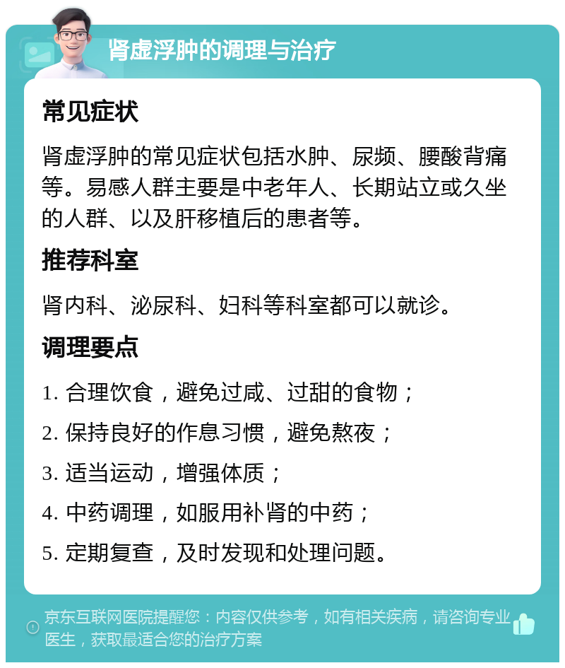 肾虚浮肿的调理与治疗 常见症状 肾虚浮肿的常见症状包括水肿、尿频、腰酸背痛等。易感人群主要是中老年人、长期站立或久坐的人群、以及肝移植后的患者等。 推荐科室 肾内科、泌尿科、妇科等科室都可以就诊。 调理要点 1. 合理饮食，避免过咸、过甜的食物； 2. 保持良好的作息习惯，避免熬夜； 3. 适当运动，增强体质； 4. 中药调理，如服用补肾的中药； 5. 定期复查，及时发现和处理问题。