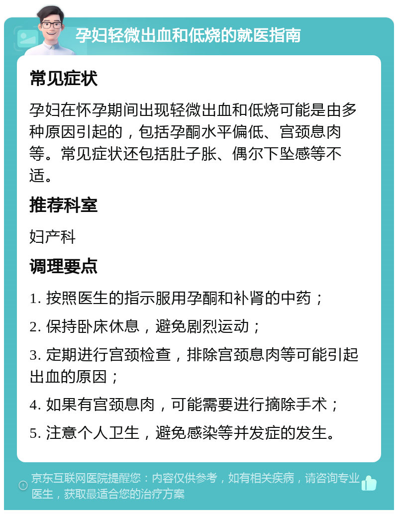 孕妇轻微出血和低烧的就医指南 常见症状 孕妇在怀孕期间出现轻微出血和低烧可能是由多种原因引起的，包括孕酮水平偏低、宫颈息肉等。常见症状还包括肚子胀、偶尔下坠感等不适。 推荐科室 妇产科 调理要点 1. 按照医生的指示服用孕酮和补肾的中药； 2. 保持卧床休息，避免剧烈运动； 3. 定期进行宫颈检查，排除宫颈息肉等可能引起出血的原因； 4. 如果有宫颈息肉，可能需要进行摘除手术； 5. 注意个人卫生，避免感染等并发症的发生。