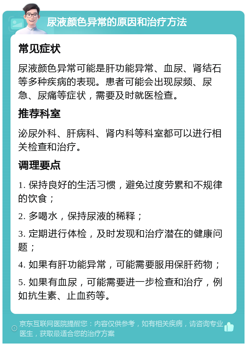 尿液颜色异常的原因和治疗方法 常见症状 尿液颜色异常可能是肝功能异常、血尿、肾结石等多种疾病的表现。患者可能会出现尿频、尿急、尿痛等症状，需要及时就医检查。 推荐科室 泌尿外科、肝病科、肾内科等科室都可以进行相关检查和治疗。 调理要点 1. 保持良好的生活习惯，避免过度劳累和不规律的饮食； 2. 多喝水，保持尿液的稀释； 3. 定期进行体检，及时发现和治疗潜在的健康问题； 4. 如果有肝功能异常，可能需要服用保肝药物； 5. 如果有血尿，可能需要进一步检查和治疗，例如抗生素、止血药等。