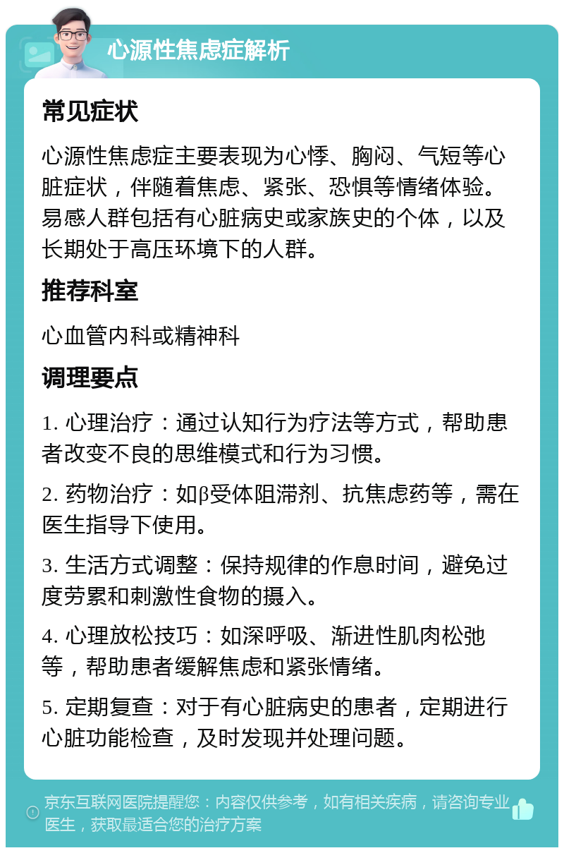 心源性焦虑症解析 常见症状 心源性焦虑症主要表现为心悸、胸闷、气短等心脏症状，伴随着焦虑、紧张、恐惧等情绪体验。易感人群包括有心脏病史或家族史的个体，以及长期处于高压环境下的人群。 推荐科室 心血管内科或精神科 调理要点 1. 心理治疗：通过认知行为疗法等方式，帮助患者改变不良的思维模式和行为习惯。 2. 药物治疗：如β受体阻滞剂、抗焦虑药等，需在医生指导下使用。 3. 生活方式调整：保持规律的作息时间，避免过度劳累和刺激性食物的摄入。 4. 心理放松技巧：如深呼吸、渐进性肌肉松弛等，帮助患者缓解焦虑和紧张情绪。 5. 定期复查：对于有心脏病史的患者，定期进行心脏功能检查，及时发现并处理问题。