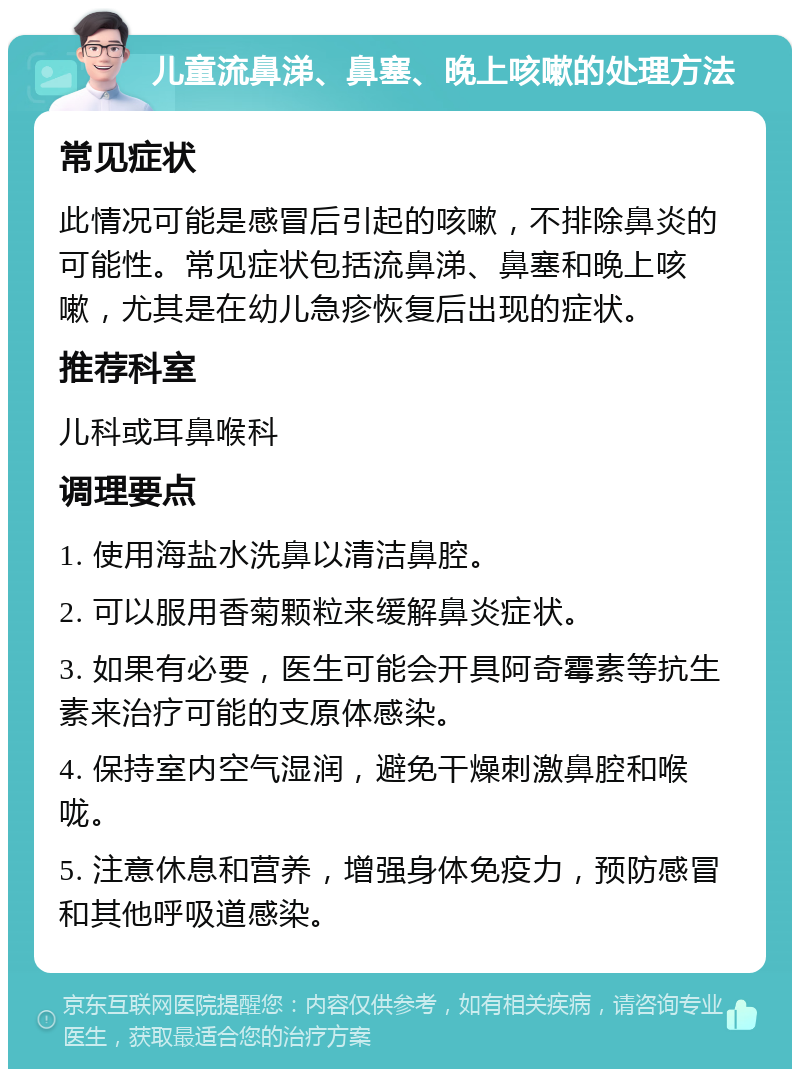 儿童流鼻涕、鼻塞、晚上咳嗽的处理方法 常见症状 此情况可能是感冒后引起的咳嗽，不排除鼻炎的可能性。常见症状包括流鼻涕、鼻塞和晚上咳嗽，尤其是在幼儿急疹恢复后出现的症状。 推荐科室 儿科或耳鼻喉科 调理要点 1. 使用海盐水洗鼻以清洁鼻腔。 2. 可以服用香菊颗粒来缓解鼻炎症状。 3. 如果有必要，医生可能会开具阿奇霉素等抗生素来治疗可能的支原体感染。 4. 保持室内空气湿润，避免干燥刺激鼻腔和喉咙。 5. 注意休息和营养，增强身体免疫力，预防感冒和其他呼吸道感染。